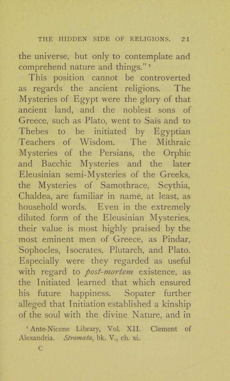 the universe, but only to contemplate and comprehend nature and things.”' This position cannot be controverted as regards the ancient religions. The Mysteries of Egypt were the glory of that ancient land, and the noblest sons of Greece, such as Plato, went to Sais and to Thebes to be initiated by Egyptian Teachers of Wisdom. The Mithraic Mysteries of the Persians, the Orphic and Bacchic Mysteries and the later Eleusinian semi-Mysteries of the Greeks, the Mysteries of Samothrace, Scythia, Chaldea, are familiar in name, at least, as household words. Even in the extremely diluted form of the Eleusinian Mysteries, their value is most highly praised by the most eminent men of Greece, as Pindar, Sophocles, Isocrates, Plutarch, and Plato. Especially were they regarded as useful with regard to post-mortem existence, as the Initiated learned that which ensured his future happiness. Sopater further alleged that Initiation established a kinship of the soul with the divine Nature, and in ' Ante-Nicene Library, Vol. XII. Clement of Ale.\andria. Stromata, bk. V., ch. xi. C