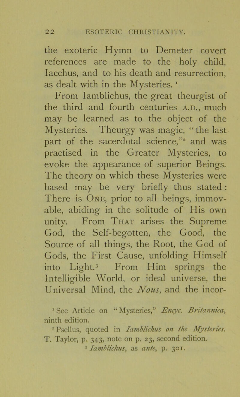 the exoteric Hymn to Demeter covert references are made to the holy child, lacchus, and to his death and resurrection, as dealt with in the Mysteries.' From lamblichus, the great theurgist of the third and fourth centuries a.d., much may be learned as to the object of the Mysteries. Theurgy was magic, “the last part of the sacerdotal science,”® and was practised in the Greater Mysteries, to evoke the appearance of superior Beings. The theory on which these Mysteries were based may be very briefly thus stated: There is One, prior to all beings, immov- able, abiding in the solitude of His own unity. From That arises the Supreme God, the Self-begotten, the Good, the Source of all things, the Root, the God of Gods, the First Cause, unfolding Himself into Light. 3 From Him springs the Intelligible World, or ideal universe, the Universal Mind, the Nous, and the incor- ’ See Article on “ Mysteries,” Encyc. Britannica, ninth edition. “Psellus, quoted in lamblichus on the Mysteries. T. Taylor, p. 343, note on p. 23, second edition. 3 lamblichus, as ante, p. 301.