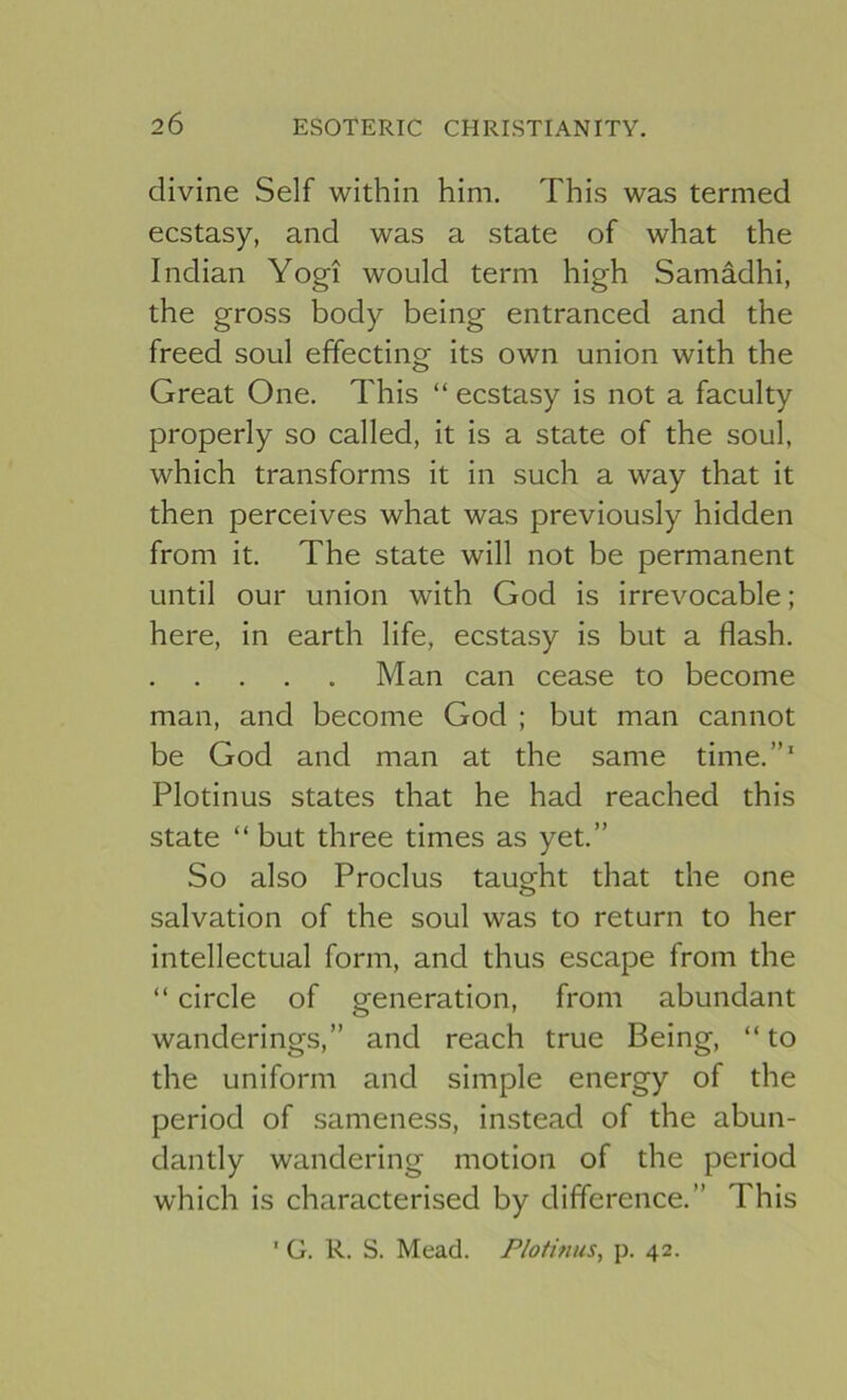 divine Self within him. This was termed ecstasy, and was a state of what the Indian Yogi would term high Samadhi, the gross body being entranced and the freed soul effecting its own union with the Great One. This “ ecstasy is not a faculty properly so called, it is a state of the soul, which transforms it in such a way that it then perceives what was previously hidden from it. The state will not be permanent until our union with God is irrevocable; here, in earth life, ecstasy is but a flash. Man can cease to become man, and become God ; but man cannot be God and man at the same time.”' Plotinus states that he had reached this state “ but three times as yet.” So also Proclus taught that the one salvation of the soul was to return to her intellectual form, and thus escape from the “ circle of generation, from abundant wanderings,” and reach true Being, “ to the uniform and simple energy of the period of sameness, instead of the abun- dantly wandering motion of the period which is characterised by difference.” This