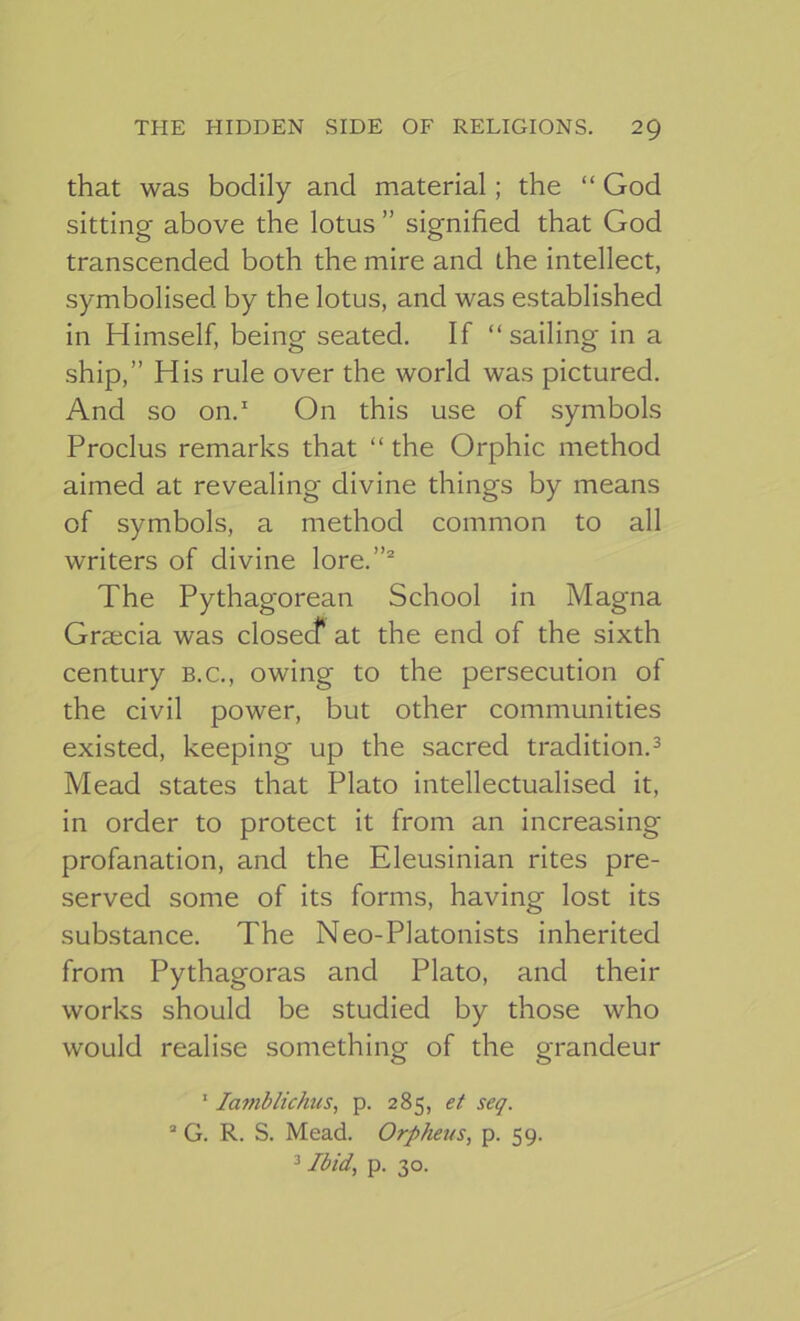 that was bodily and material; the “ God sitting above the lotus ” signified that God transcended both the mire and the intellect, symbolised by the lotus, and was established in Himself, being seated. If “sailing in a ship,” His rule over the world was pictured. And so on. On this use of symbols Proclus remarks that “ the Orphic method aimed at revealing divine things by means of symbols, a method common to all writers of divine lore.”' The Pythagorean School in Magna Graecia was closecf at the end of the sixth century b.c., owing to the persecution of the civil power, but other communities existed, keeping up the sacred tradition.^ Mead states that Plato intellectualised it, in order to protect it from an increasing profanation, and the Eleusinian rites pre- served some of its forms, having lost its substance. The Neo-Platonists inherited from Pythagoras and Plato, and their works should be studied by those who would realise something of the grandeur ' lamblichus^ p. 285, et seq. “ G. R. S. Mead. Orpheus, p. 59. ^ Ibid, p. 30.