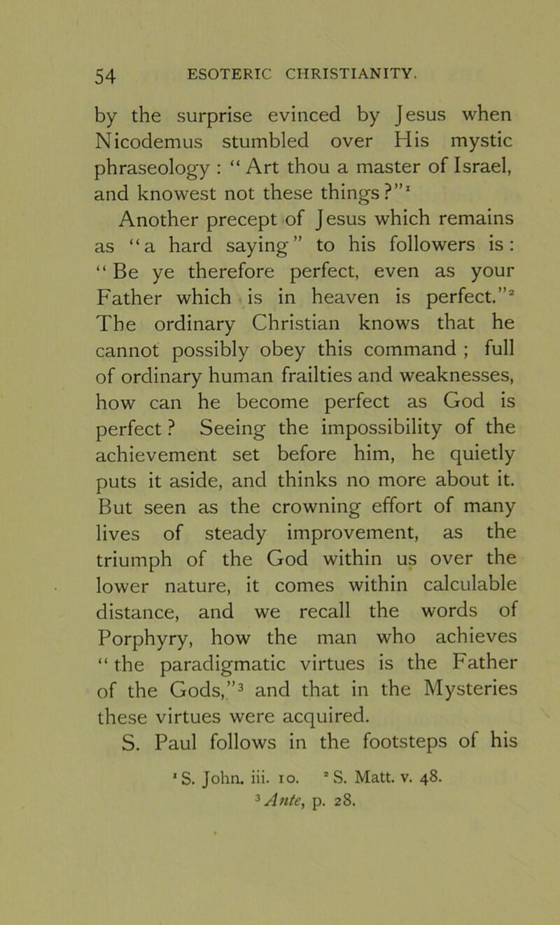 by the surprise evinced by Jesus when Nicodemus stumbled over His mystic phraseology : “ Art thou a master of Israel, and knowest not these things?”' Another precept of Jesus which remains as “a hard saying” to his followers is: “Be ye therefore perfect, even as your Father which is in heaven is perfect.”® The ordinary Christian knows that he cannot possibly obey this command ; full of ordinary human frailties and weaknesses, how can he become perfect as God is perfect ? Seeing the impossibility of the achievement set before him, he quietly puts it aside, and thinks no more about it. But seen as the crowning effort of many lives of steady improvement, as the triumph of the God within us over the lower nature, it comes within calculable distance, and we recall the words of Porphyry, how the man who achieves “ the paradigmatic virtues is the Father of the Gods,”3 and that in the Mysteries these virtues were acquired. S. Paul follows in the footsteps of his *S. John. iii. lo. ’ S. Matt. v. 48. ^ Ante, p. 28.