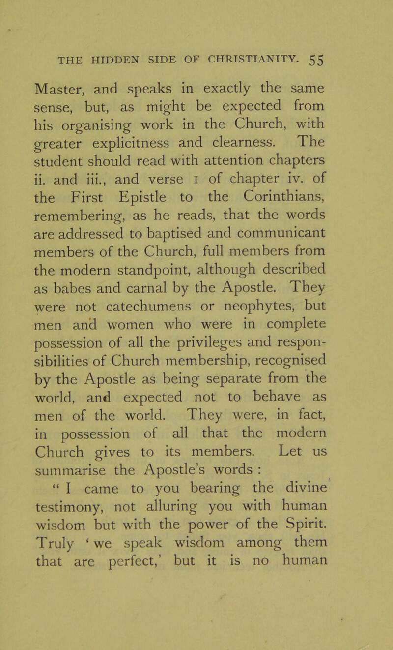 Master, and speaks in exactly the same sense, but, as might be expected from his organising work in the Church, with greater explicitness and clearness. The student should read with attention chapters ii. and iii., and verse i of chapter iv. of the First Epistle to the Corinthians, remembering, as he reads, that the words are addressed to baptised and communicant members of the Church, full members from the modern standpoint, although described as babes and carnal by the Apostle. They were not catechumens or neophytes, but men an*d women who were in complete possession of all the privileges and respon- sibilities of Church membership, recognised by the Apostle as being separate from the world, and expected not to behave as men of the world. They were, in fact, in possession of all that the modern Church gives to its members. Let us summarise the Apostle’s words : “ I came to you bearing the divine testimony, not alluring you with human wisdom but with the power of the Spirit. Truly ‘we speak wisdom among them that are perfect,’ but it is no human