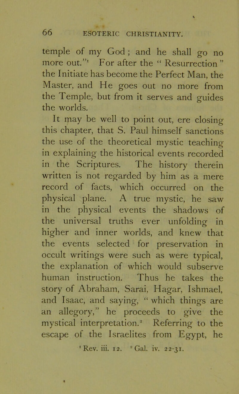temple of my God ; and he shall go no more out.”' For after the “ Resurrection ” the Initiate has become the Perfect Man, the Master, and He goes out no more from the Temple, but from it serves and guides the worlds. It may be well to point out, ere closing this chapter, that S. Paul himself sanctions the use of the theoretical mystic teaching in explaining the historical events recorded in the Scriptures. The history therein written is not regarded by him as a mere record of facts, which occurred on the physical plane. A true mystic, he saw in the physical events the shadows of the universal truths ever unfolding in higher and inner worlds, and knew that the events selected for preservation in occult writings were such as were typical, the explanation of which would subserve human instruction. Thus he takes the story of Abraham, Sarai, Hagar, Ishmael, and Isaac, and saying, “ which things are an allegory,” he proceeds to give the mystical interpretation.“ Referring to the escape of the Israelites from Egypt, he 'Rev. iii. 12. “Gal. iv. 22-31.
