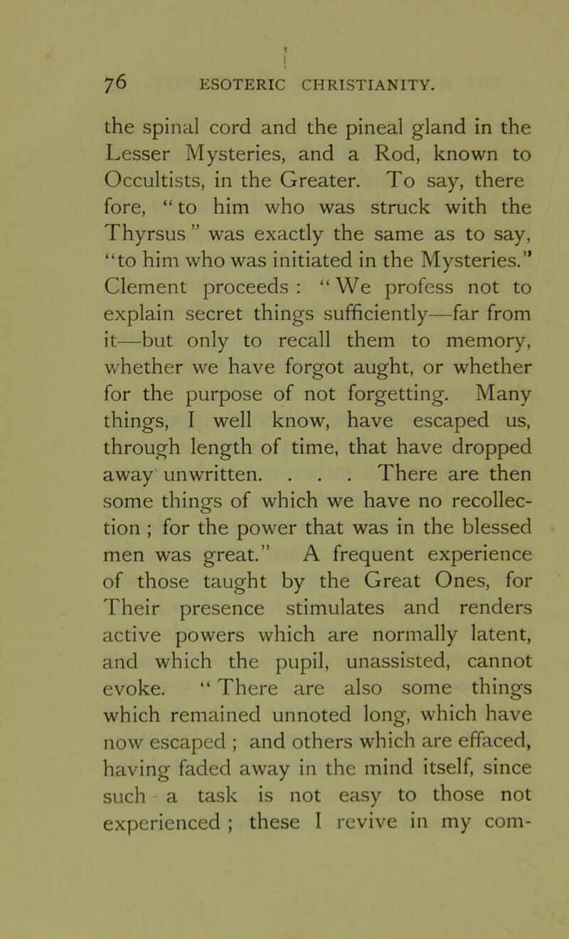 76 ESOTERIC CHRISTIANITY, the spinal cord and the pineal gland in the Lesser Mysteries, and a Rod, known to Occultists, in the Greater. To say, there fore, “to him who was struck with the Thyrsus ” was exactly the same as to say, “to him who was initiated in the Mysteries.” Clement proceeds: “We profess not to explain secret things sufficiently—far from it—but only to recall them to memory, whether we have forgot aught, or whether for the purpose of not forgetting. Many things, I well know, have escaped us, through length of time, that have dropped away unwritten. . . . There are then some things of which we have no recollec- tion ; for the power that was in the blessed men was great.” A frequent experience of those taught by the Great Ones, for Their presence stimulates and renders active powers which are normally latent, and which the pupil, unassisted, cannot evoke. “ There are also some things which remained unnoted long, which have now escaped ; and others which are effaced, having faded away in the mind itself, since such a task is not easy to those not experienced ; these I revive in my com-