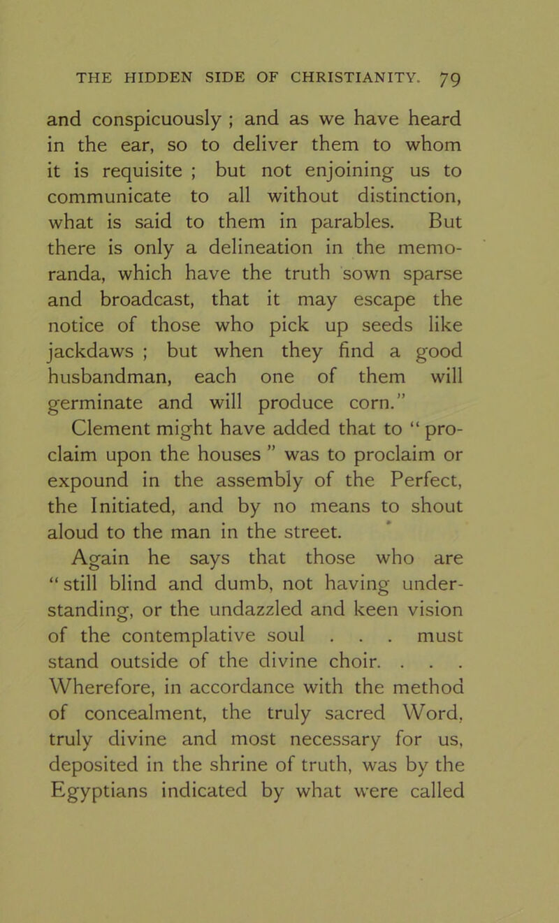 and conspicuously ; and as we have heard in the ear, so to deliver them to whom it is requisite ; but not enjoining us to communicate to all without distinction, what is said to them in parables. But there is only a delineation in the memo- randa, which have the truth sown sparse and broadcast, that it may escape the notice of those who pick up seeds like jackdaws ; but when they find a good husbandman, each one of them will germinate and will produce corn.” Clement might have added that to “ pro- claim upon the houses ” was to proclaim or expound in the assembly of the Perfect, the Initiated, and by no means to shout aloud to the man in the street. Again he says that those who are “ still blind and dumb, not having under- standing, or the undazzled and keen vision of the contemplative soul . . . must stand outside of the divine choir. . Wherefore, in accordance with the method of concealment, the truly sacred Word, truly divine and most necessary for us, deposited in the shrine of truth, was by the Egyptians indicated by what were called