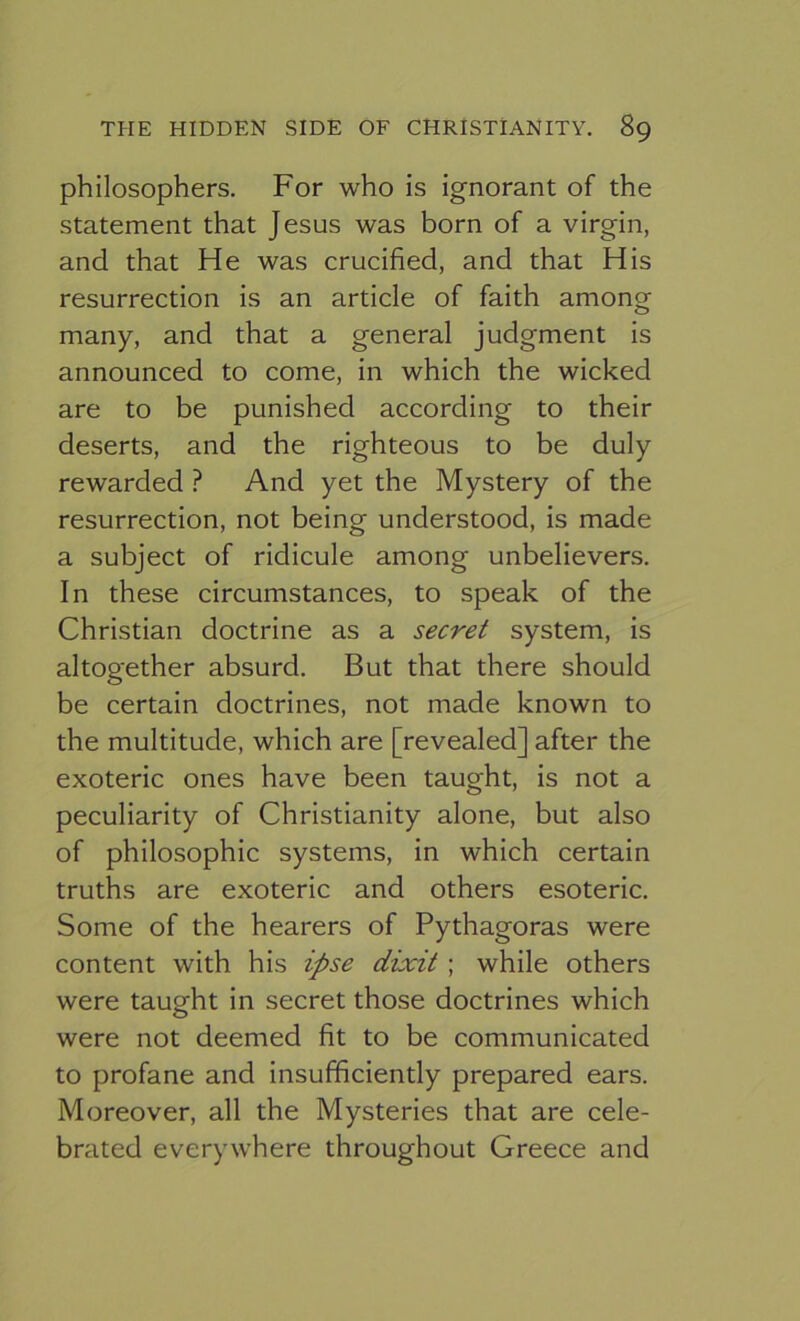 philosophers. For who is ignorant of the statement that Jesus was born of a virgin, and that He was crucified, and that His resurrection is an article of faith among many, and that a general judgment is announced to come, in which the wicked are to be punished according to their deserts, and the righteous to be duly rewarded ? And yet the Mystery of the resurrection, not being understood, is made a subject of ridicule among unbelievers. In these circumstances, to speak of the Christian doctrine as a secret system, is altogether absurd. But that there should be certain doctrines, not made known to the multitude, which are [revealed] after the exoteric ones have been taught, is not a peculiarity of Christianity alone, but also of philosophic systems, in which certain truths are exoteric and others esoteric. Some of the hearers of Pythagoras were content with his ipse dixit ; while others were taught in secret those doctrines which were not deemed fit to be communicated to profane and insufficiently prepared ears. Moreover, all the Mysteries that are cele- brated everywhere throughout Greece and