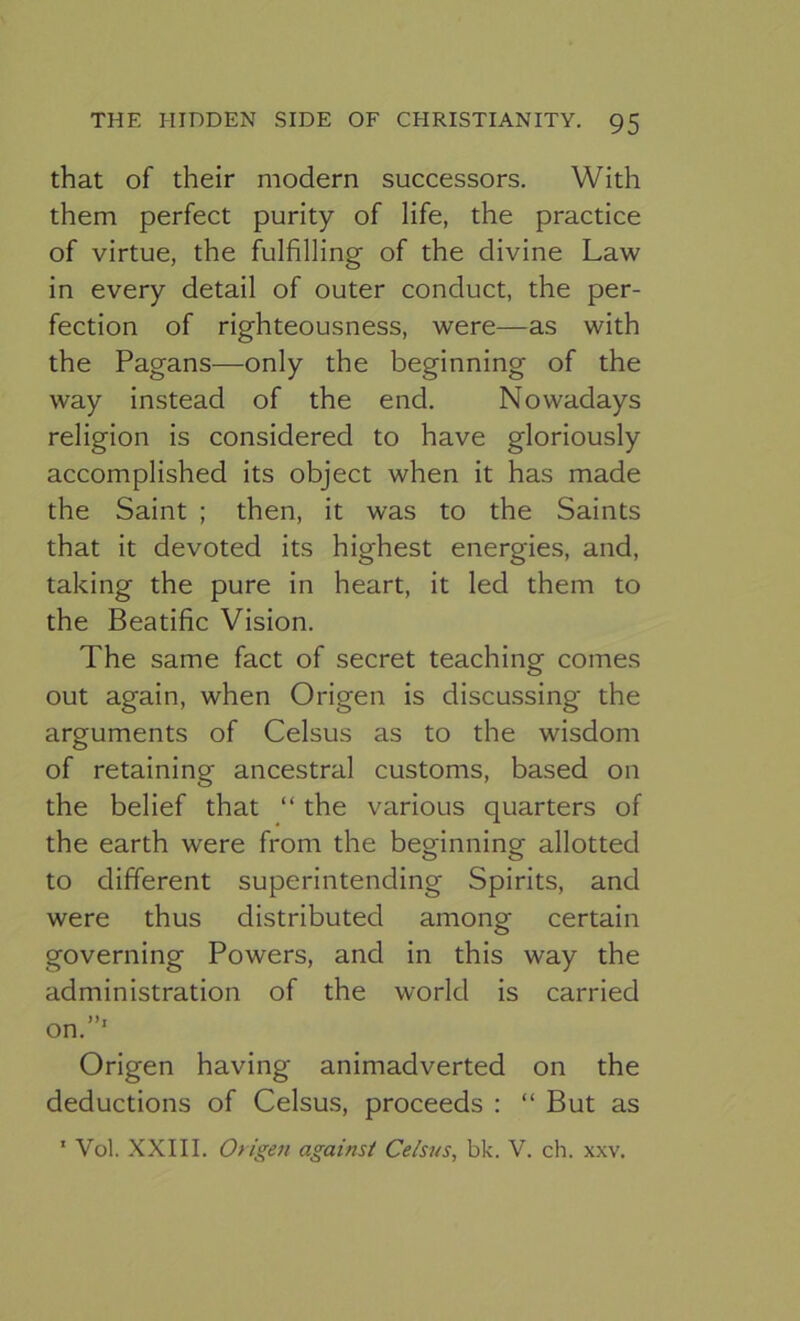 that of their modern successors. With them perfect purity of life, the practice of virtue, the fulfilling of the divine Law in every detail of outer conduct, the per- fection of righteousness, were—as with the Pagans—only the beginning of the way instead of the end. Nowadays religion is considered to have gloriously accomplished its object when it has made the Saint ; then, it was to the Saints that it devoted its highest energies, and, taking the pure in heart, it led them to the Beatific Vision. The same fact of secret teaching comes out again, when Origen is discussing the arguments of Celsus as to the wisdom of retaining ancestral customs, based on the belief that “ the various quarters of the earth were from the beginning allotted to different superintending Spirits, and were thus distributed among certain governing Powers, and in this way the administration of the world is carried on.”' Origen having animadverted on the deductions of Celsus, proceeds : “ But as