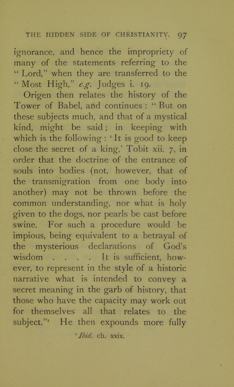 Ignorance, and hence the impropriety of many of the statements referring to the “ Lord,” when they are transferred to the “ Most High,” e.g. Judges i. 19. Origen then relates the history of the Tower of Babel, and continues : “ But on these subjects much, and that of a mystical kind, might be said; in keeping with which is the following: ‘It is good to keep close the secret of a king,’ Tobit xii. 7, in order that the doctrine of the entrance of souls into bodies (not, however, that of the transmigration from one body into another) may not be thrown before the common understanding, nor what is holy given to the dogs, nor pearls be cast before swine. For such a procedure would be impious, being equivalent to a betrayal of the mysterious declarations of God’s wisdom . . . . It is sufficient, how- ever, to represent in the style of a historic narrative what is intended to convey a secret meaning in the garb of history, that those who have the capacity may work out for themselves all that relates to the subject.”* He then expounds more fully