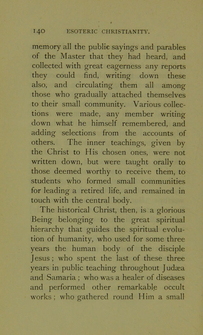 memory all the public sayings and parables of the Master that they had heard, and collected with great eagerness any reports they could find, writing down these also, and circulating them all among those who gradually attached themselves to their small community. Various collec- tions were made, any member writing down what he himself remembered, and adding selections from the accounts of others. The inner teachings, given by the Christ to His chosen ones, were not written down, but were taught orally to those deemed worthy to receive them, to students who formed small communities for leading a retired life, and remained in touch with the central body. The historical Christ, then, is a glorious Being belonging to the great spiritual hierarchy that guides the spiritual evolu- tion of humanity, who used for some three years the human body of the disciple Jesus; who spent the last of these three years in public teaching throughout Judaea and Samaria ; who was a healer of diseases and performed other remarkable occult works ; who gathered round Him a small