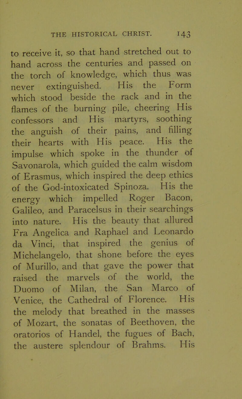 to receive it, so that hand stretched out to hand across the centuries and passed on the torch of knowledge, which thus was never extinguished. His the Form which stood beside the rack and in the flames of the burning pile, cheering His confessors and His martyrs, soothing the anguish of their pains, and filling their hearts with His peace. His the impulse which spoke in the thunder of Savonarola, which guided the calm wisdom of Erasmus, which inspired the deep ethics of the God-intoxicated Spinoza. His the energy which impelled Roger Bacon, Galileo, and Paracelsus in their searchings into nature. His the beauty that allured Fra Angelica and Raphael and Leonardo da Vinci, that inspired the genius of Michelangelo, that shone before the eyes of Murillo, and that gave the power that raised the marvels of the world, the Duomo of Milan, the San Marco of Venice, the Cathedral of Florence. His the melody that breathed in the masses of Mozart, the sonatas of Beethoven, the oratorios of Handel, the fugues of Bach, the austere splendour of Brahms. His