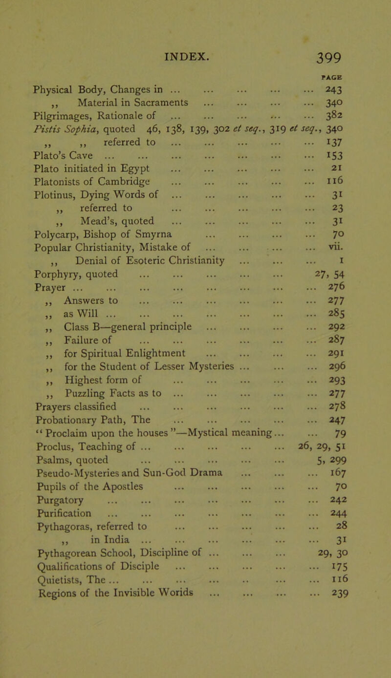 rACE Physical Body, Changes in 243 ,, Material in Sacraments 340 Pilgrimages, Rationale of 382 Pistis Sophia, quoted 46, 138, 139, 302 et seq., 319 ei seq., 340 ,, ,, referred to 137 Plato’s Cave ... 153 Plato initiated in Egypt 21 Platonists of Cambridge 116 Plotinus, Dying Words of 31 ,, referred to 23 ,, Mead’s, quoted 31 Polycarp, Bishop of Smyrna 70 Popular Christianity, Mistake of vii. ,, Denial of Esoteric Christianity 1 Porphyry, quoted ... 27, 54 Prayer ... ... 276 ,, Answers to 277 „ as Will 285 ,, Cla.ss B—general principle 292 ,, Failure of 287 ,, for Spiritual Enlightment 291 ,, for the Student of Lesser Mysteries 296 ,, Highest form of 293 ,, Puzzling Facts as to ... 277 Prayers classified ... 278 Probationary Path, The 247 “ Proclaim upon the houses ’’—Mystical meaning 79 Proclus, Teaching of ... 26, 29, 51 Psalms, quoted 5. 299 Pseudo-Mysteries and Sun-God Drama 167 Pupils of the Apo.stles 70 Purgatory ... 242 Purification 244 Pythagoras, referred to 28 ,, in India ... 31 Pythagorean School, Discipline of ... 29, 30 Qualifications of Disciple 17s Quietists, The... ... 116 Regions of the Invisible Worlds 239