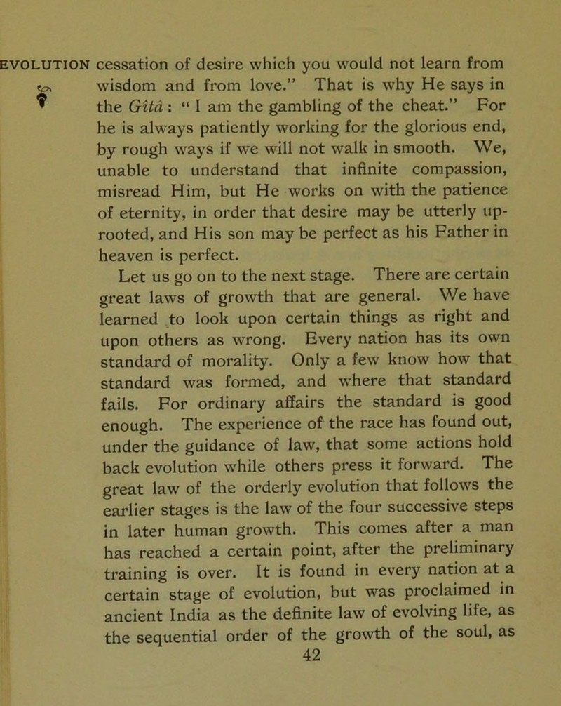 EVOLUTION cessation of desire which you would not learn from r wisdom and from love.” That is why He says in the GUd : “ I am the gambling of the cheat.” For he is always patiently working for the glorious end, by rough ways if we will not walk in smooth. We, unable to understand that infinite compassion, misread Him, but He works on with the patience of eternity, in order that desire may be utterly up- rooted, and His son may be perfect as his Father in heaven is perfect. Let us go on to the next stage. There are certain great laws of growth that are general. We have learned to look upon certain things as right and upon others as wrong. Every nation has its own standard of morality. Only a few know how that standard was formed, and where that standard fails. For ordinary affairs the standard is good enough. The experience of the race has found out, under the guidance of law, that some actions hold back evolution while others press it forward. The great law of the orderly evolution that follows the earlier stages is the law of the four successive steps in later human growth. This comes after a man has reached a certain point, after the preliminary training is over. It is found in every nation at a certain stage of evolution, but was proclaimed in ancient India as the definite law of evolving life, as the sequential order of the growth of the soul, as