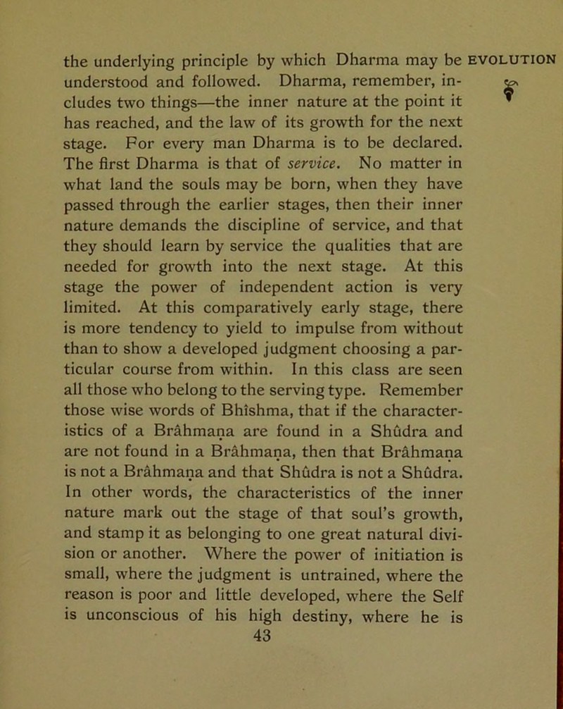 the underlying principle by which Dharma may be understood and followed. Dharma, remember, in- cludes two things—the inner nature at the point it has reached, and the law of its growth for the next stage. For every man Dharma is to be declared. The first Dharma is that of service. No matter in what land the souls may be born, when they have passed through the earlier stages, then their inner nature demands the discipline of service, and that they should learn by service the qualities that are needed for growth into the next stage. At this stage the power of independent action is very limited. At this comparatively early stage, there is more tendency to yield to impulse from without than to show a developed judgment choosing a par- ticular course from within. In this class are seen all those who belong to the serving type. Remember those wise words of Bhishma, that if the character- istics of a Brahmana are found in a Shfidra and are not found in a Brahmana, then that Brahmana is not a Brahmana and that Shudra is not a Shddra. In other words, the characteristics of the inner nature mark out the stage of that soul’s growth, and stamp it as belonging to one great natural divi- sion or another. Where the power of initiation is small, where the judgment is untrained, where the reason is poor and little developed, where the Self is unconscious of his high destiny, where he is