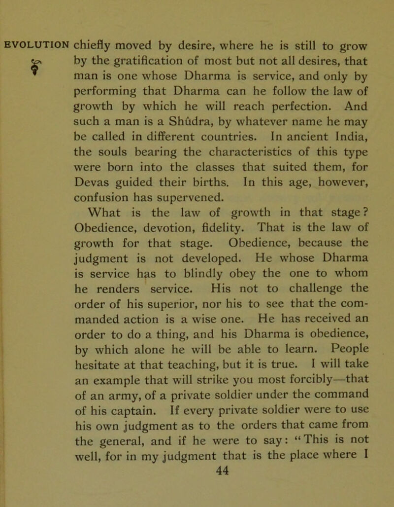 chiefly moved by desire, where he is still to grow by the gratification of most but not all desires, that man is one whose Dharma is service, and only by performing that Dharma can he follow the law of growth by which he will reach perfection. And such a man is a Shudra, by whatever name he may be called in different countries. In ancient India, the souls bearing the characteristics of this type were born into the classes that suited them, for Devas guided their births. In this age, however, confusion has supervened. What is the law of growth in that stage ? Obedience, devotion, fidelity. That is the law of growth for that stage. Obedience, because the judgment is not developed. He whose Dharma is service has to blindly obey the one to whom he renders service. His not to challenge the order of his superior, nor his to see that the com- manded action is a wise one. He has received an order to do a thing, and his Dharma is obedience, by which alone he will be able to learn. People hesitate at that teaching, but it is true. I will take an example that will strike you most forcibly—that of an army, of a private soldier under the command of his captain. If every private soldier were to use his own judgment as to the orders that came from the general, and if he were to say: “ This is not well, for in my judgment that is the place where I