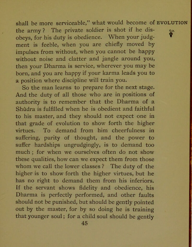shall be more serviceable,” what would become of the army? The private soldier is shot if he dis- obeys, for his duty is obedience. When your judg- ment is feeble, when you are chiefly moved by impulses from without, when you cannot be happy without noise and clatter and jangle around you, then your Dharma is service, wherever you may be born, and you are happy if your karma leads you to a position where discipline will train you. So the man learns to prepare for the next stage. And the duty of all those who are in positions of authority is to remember that the Dharma of a Shudra is fulfilled when he is obedient and faithful to his master, and they should not expect one in that grade of evolution to show forth the higher virtues. To demand from him cheerfulness in suffering, purity of thought, and the power to suffer hardships ungrudgingly, is to demand too much ; for when we ourselves often do not show these qualities, how can we expect them from those whom we call the lower classes ? The duty of the higher is to show forth the higher virtues, but he has no right to demand them from his inferiors. If the servant shows fidelity and obedience, his Dharma is perfectly performed, and other faults should not be punished, but should be gently pointed out by the master, for by so doing he is training that younger soul; for a child soul should be gently 45 EVOLUTION r