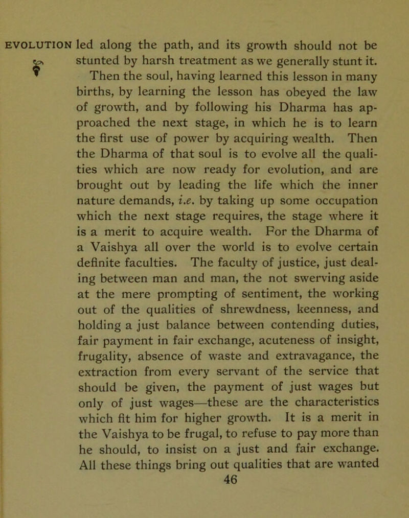 EVOLUTION led along the path, and its growth should not be ^ stunted by harsh treatment as we generally stunt it. ’ Then the soul, having learned this lesson in many births, by learning the lesson has obeyed the law of growth, and by following his Dharma has ap- proached the next stage, in which he is to learn the first use of power by acquiring wealth. Then the Dharma of that soul is to evolve all the quali- ties which are now ready for evolution, and are brought out by leading the life which the inner nature demands, i.e. by taking up some occupation which the next stage requires, the stage where it is a merit to acquire wealth. For the Dharma of a Vaishya all over the world is to evolve certain definite faculties. The faculty of justice, just deal- ing between man and man, the not swerving aside at the mere prompting of sentiment, the working out of the qualities of shrewdness, keenness, and holding a just balance between contending duties, fair payment in fair exchange, acuteness of insight, frugality, absence of waste and extravagance, the extraction from every servant of the service that should be given, the payment of just wages but only of just wages—these are the characteristics which fit him for higher growth. It is a merit in the Vaishya to be frugal, to refuse to pay more than he should, to insist on a just and fair exchange. All these things bring out qualities that are wanted