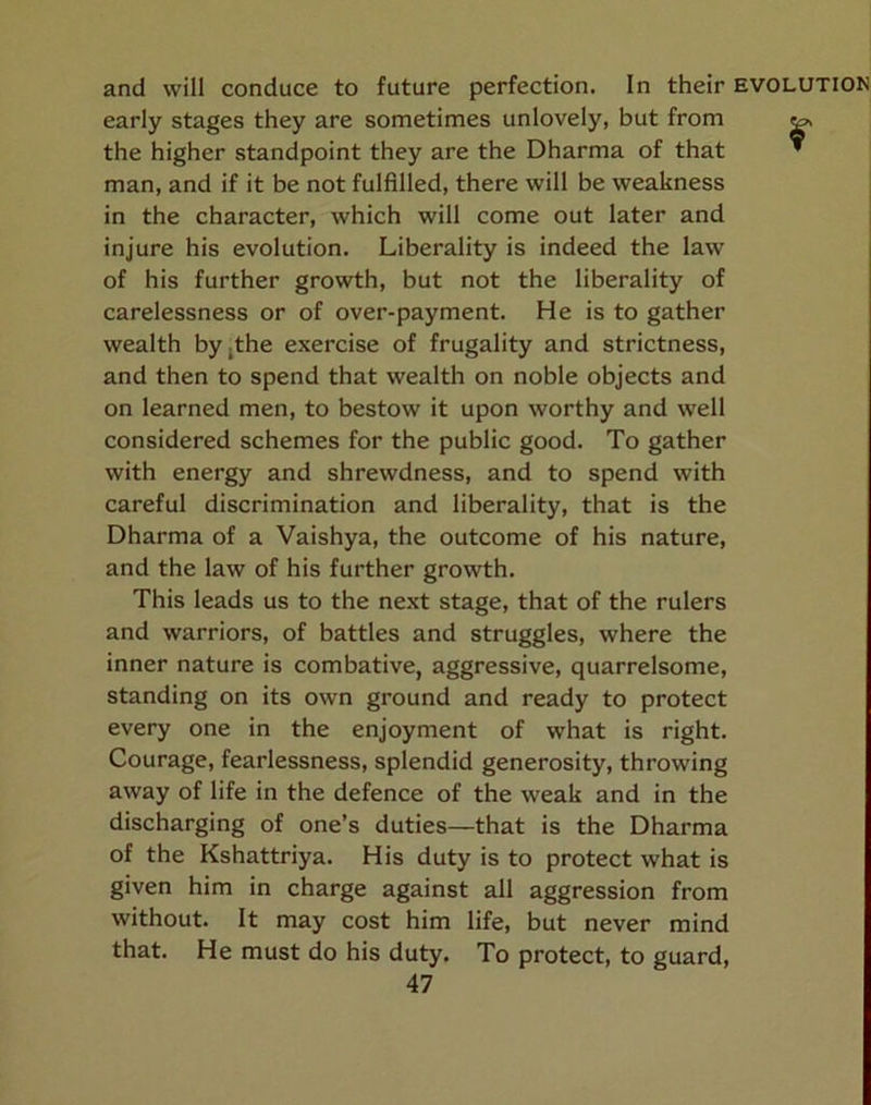 and will conduce to future perfection. In their early stages they are sometimes unlovely, but from the higher standpoint they are the Dharma of that man, and if it be not fulfilled, there will be weakness in the character, which will come out later and injure his evolution. Liberality is indeed the law of his further growth, but not the liberality of carelessness or of over-payment. He is to gather wealth by,the exercise of frugality and strictness, and then to spend that wealth on noble objects and on learned men, to bestow it upon worthy and well considered schemes for the public good. To gather with energy and shrewdness, and to spend with careful discrimination and liberality, that is the Dharma of a Vaishya, the outcome of his nature, and the law of his further growth. This leads us to the next stage, that of the rulers and warriors, of battles and struggles, where the inner nature is combative, aggressive, quarrelsome, standing on its own ground and ready to protect every one in the enjoyment of what is right. Courage, fearlessness, splendid generosity, throwing away of life in the defence of the weak and in the discharging of one’s duties—that is the Dharma of the Kshattriya. His duty is to protect what is given him in charge against all aggression from without. It may cost him life, but never mind that. He must do his duty. To protect, to guard,