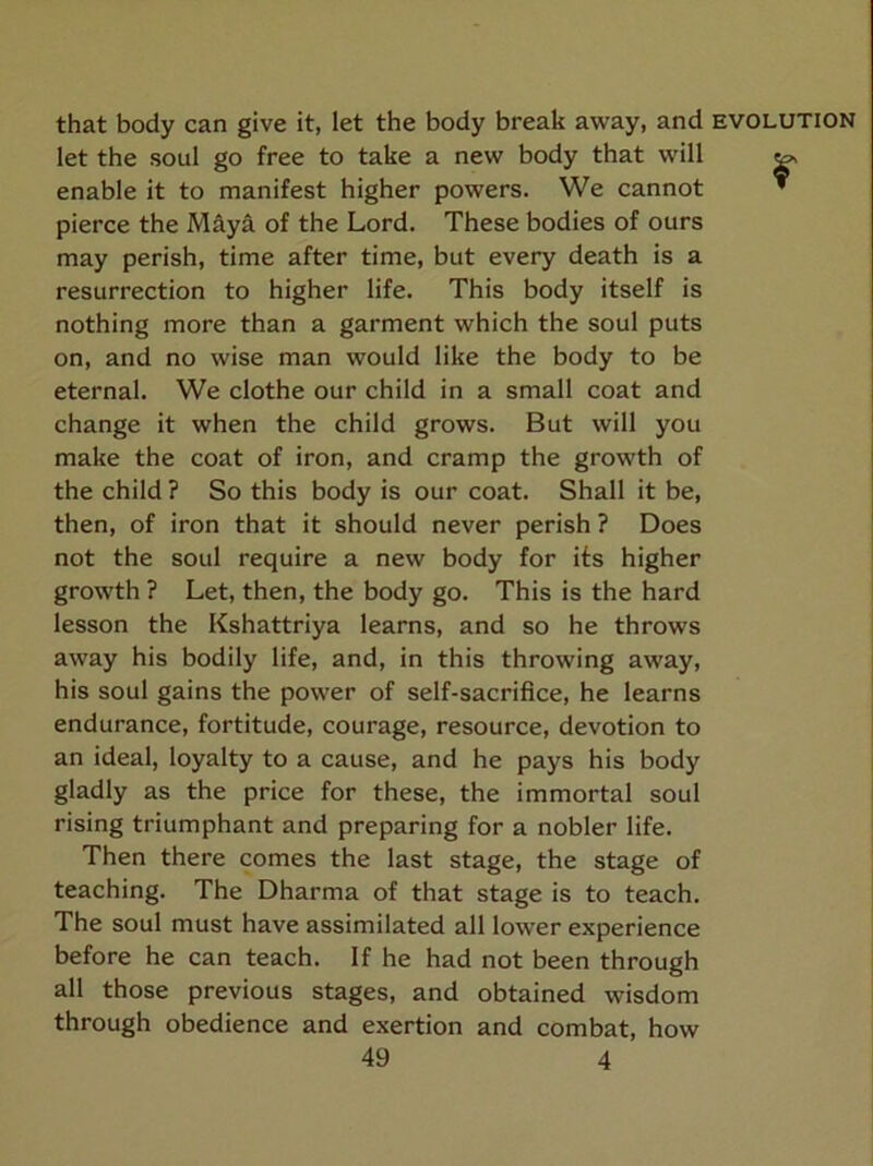 that body can give it, let the body break away, and evolution let the soul go free to take a new body that will ^ enable it to manifest higher powers. We cannot “ pierce the Maya of the Lord. These bodies of ours may perish, time after time, but every death is a resurrection to higher life. This body itself is nothing more than a garment which the soul puts on, and no wise man would like the body to be eternal. We clothe our child in a small coat and change it when the child grows. But will you make the coat of iron, and cramp the growth of the child ? So this body is our coat. Shall it be, then, of iron that it should never perish ? Does not the soul require a new body for its higher growth ? Let, then, the body go. This is the hard lesson the Kshattriya learns, and so he throws away his bodily life, and, in this throwing away, his soul gains the power of self-sacrifice, he learns endurance, fortitude, courage, resource, devotion to an ideal, loyalty to a cause, and he pays his body gladly as the price for these, the immortal soul rising triumphant and preparing for a nobler life. Then there comes the last stage, the stage of teaching. The Dharma of that stage is to teach. The soul must have assimilated all lower experience before he can teach. If he had not been through all those previous stages, and obtained wisdom through obedience and exertion and combat, how