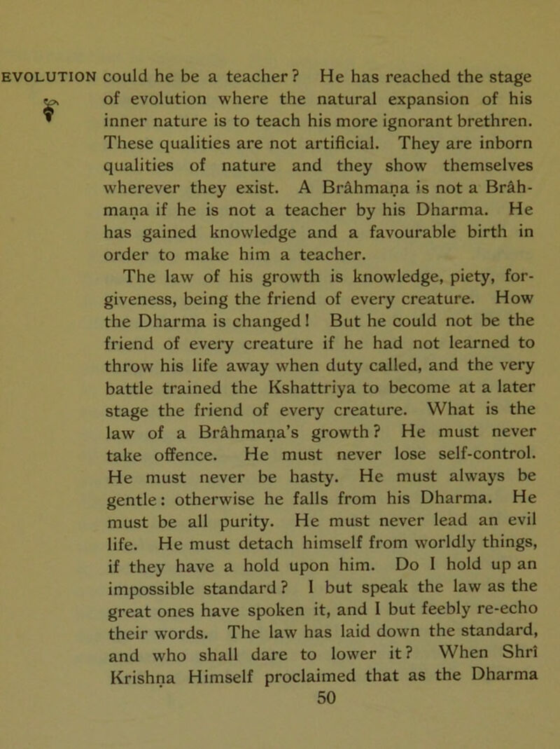 EVOLUTION could he be a teacher ? He has reached the stage 2^ of evolution where the natural expansion of his » inner nature is to teach his more ignorant brethren. These qualities are not artificial. They are inborn qualities of nature and they show themselves wherever they exist. A Brahmana is not a Brah- mana if he is not a teacher by his Dharma. He has gained knowledge and a favourable birth in order to make him a teacher. The law of his growth is knowledge, piety, for- giveness, being the friend of every creature. How the Dharma is changed 1 But he could not be the friend of every creature if he had not learned to throw his life away when duty called, and the very battle trained the Kshattriya to become at a later stage the friend of every creature. What is the law of a Brahmana’s growth ? He must never take offence. He must never lose self-control. He must never be hasty. He must always be gentle: otherwise he falls from his Dharma. He must be all purity. He must never lead an evil life. He must detach himself from worldly things, if they have a hold upon him. Do I hold up an impossible standard ? I but speak the law as the great ones have spoken it, and I but feebly re-echo their words. The law has laid down the standard, and who shall dare to lower it? When Shr! Krishna Himself proclaimed that as the Dharma