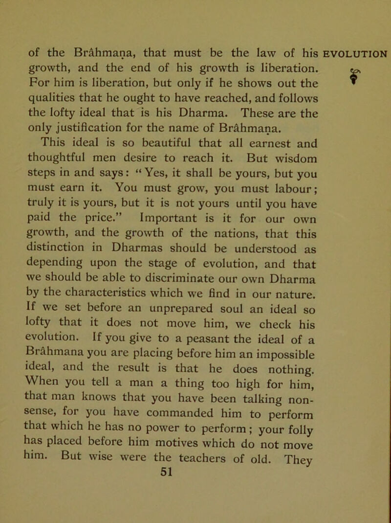 of the Br^hmana, that must be the law of his evolution growth, and the end of his growth is liberation. ^ For him is liberation, but only if he shows out the * qualities that he ought to have reached, and follows the lofty ideal that is his Dharma. These are the only justification for the name of Brahmana. This ideal is so beautiful that all earnest and thoughtful men desire to reach it. But wisdom steps in and says: “ Yes, it shall be yours, but you must earn it. You must grow, you must labour; truly it is yours, but it is not yours until you have paid the price.” Important is it for our own growth, and the growth of the nations, that this distinction in Dharmas should be understood as depending upon the stage of evolution, and that we should be able to discriminate our own Dharma by the characteristics which we find in our nature. If we set before an unprepared soul an ideal so lofty that it does not move him, we check his evolution. If you give to a peasant the ideal of a Brahmana you are placing before him an impossible ideal, and the result is that he does nothing. When you tell a man a thing too high for him, that man knows that you have been talking non- sense, for you have commanded him to perform that which he has no power to perform; your folly has placed before him motives which do not move him. But wise were the teachers of old. They