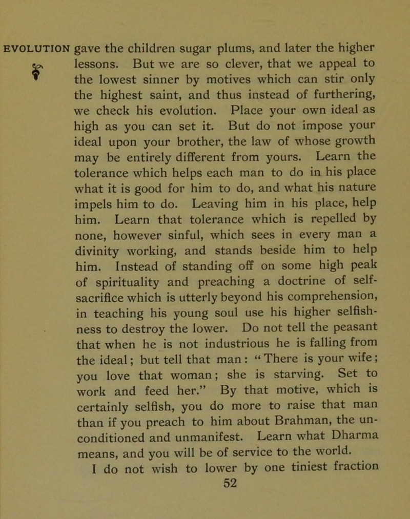 EVOLUTION gave the children sugar plums, and later the higher r lessons. But we are so clever, that we appeal to the lowest sinner by motives which can stir only the highest saint, and thus instead of furthering, we check his evolution. Place your own ideal as high as you can set it. But do not impose your ideal upon your brother, the law of whose growth may be entirely different from yours. Learn the tolerance which helps each man to do in his place what it is good for him to do, and what his nature impels him to do. Leaving him in his place, help him. Learn that tolerance which is repelled by none, however sinful, which sees in every man a divinity working, and stands beside him to help him. Instead of standing off on some high peak of spirituality and preaching a doctrine of self- sacrifice which is utterly beyond his comprehension, in teaching his young soul use his higher selfish- ness to destroy the lower. Do not tell the peasant that when he is not industrious he is falling from the ideal; but tell that man : “ There is your wife; you love that woman; she is starving. Set to work and feed her.” By that motive, which is certainly selfish, you do more to raise that man than if you preach to him about Brahman, the un- conditioned and unmanifest. Learn what Dharma means, and you will be of service to the world. I do not wish to lower by one tiniest fraction