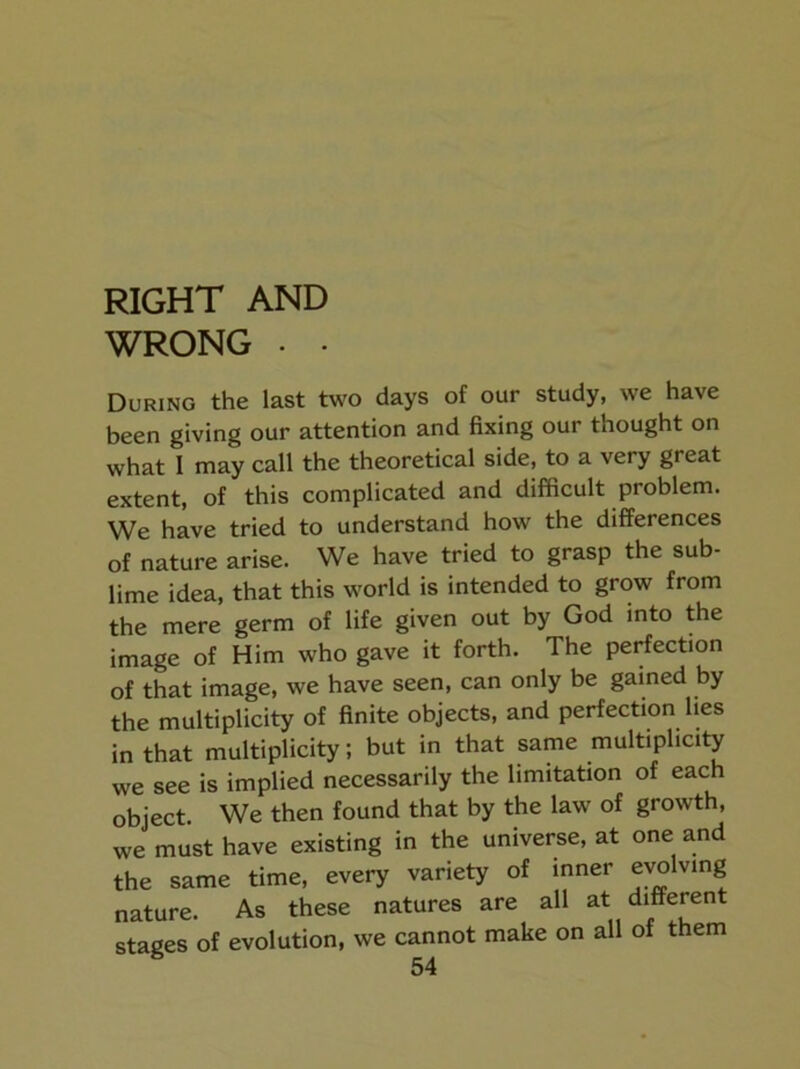 RIGHT AND WRONG . . During the last two days of our study, we have been giving our attention and fixing our thought on what I may call the theoretical side, to a very great extent, of this complicated and difficult problem. We have tried to understand how the differences of nature arise. We have tried to grasp the sub- lime idea, that this world is intended to grow from the mere germ of life given out by God into the image of Him who gave it forth. The perfection of that image, we have seen, can only be gained by the multiplicity of finite objects, and perfection lies in that multiplicity; but in that same multiplicity we see is implied necessarily the limitation of each object. We then found that by the law of growth, we must have existing in the universe, at one and the same time, every variety of inner evolving nature. As these natures are all at different stages of evolution, we cannot make on all of them