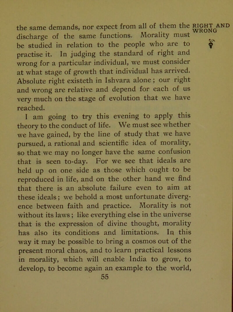 the same demands, nor expect from all of them the |^ght^and discharge of the same functions. Morality must be studied in relation to the people who are to ^ practise it. In judging the standard of right and wrong for a particular individual, we must consider at what stage of growth that individual has arrived. Absolute right existeth in Ishvara alone ; our right and wrong are relative and depend for each of us very much on the stage of evolution that we have reached. I am going to try this evening to apply this theory to the conduct of life. We must see whether we have gained, by the line of study that we have pursued, a rational and scientific idea of morality, so that we may no longer have the same confusion that is seen to-day. For we see that ideals are held up on one side as those which ought to be reproduced in life, and on the other hand we find that there is an absolute failure even to aim at these ideals; we behold a most unfortunate diverg- ence between faith and practice. Morality is not without its laws; like everything else in the universe that is the expression of divine thought, morality has also its conditions and limitations. In this way it may be possible to bring a cosmos out of the present moral chaos, and to learn practical lessons in morality, which will enable India to grow, to develop, to become again an example to the world,