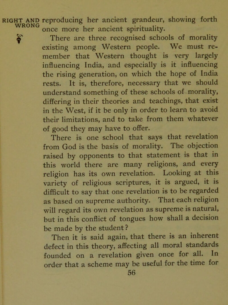 WRONG r once more her ancient spirituality. There are three recognised schools of morality existing among Western people. We must re- member that Western thought is very largely influencing India, and especially is it influencing the rising generation, on which the hope of India rests. It is, therefore, necessary that we should understand something of these schools of morality, differing in their theories and teachings, that exist in the West, if it be only in order to learn to avoid their limitations, and to take from them whatever of good they may have to offer. There is one school that says that revelation from God is the basis of morality. The objection raised by opponents to that statement is that in this world there are many religions, and every religion has its own revelation. Looking at this variety of religious scriptures, it is argued, it is difficult to say that one revelation is to be regarded as based on supreme authority. That each religion will regard its own revelation as supreme is natural, but in this conflict of tongues how shall a decision be made by the student ? Then it is said again, that there is an inherent defect in this theory, affecting all moral standards founded on a revelation given once for all. In order that a scheme may be useful for the time for