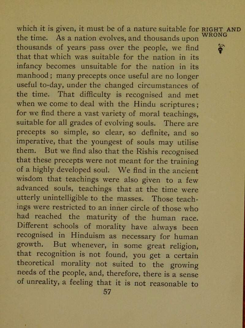 which it is given, it must be of a nature suitable for right and the time. As a nation evolves, and thousands upon thousands of years pass over the people, we find ^ that that which was suitable for the nation in its infancy becomes unsuitable for the nation in its manhood; many precepts once useful are no longer useful to-day, under the changed circumstances of the time. That difficulty is recognised and met when we come to deal with the Hindu scriptures; for we find there a vast variety of moral teachings, suitable for all grades of evolving souls. There are precepts so simple, so clear, so definite, and so imperative, that the youngest of souls may utilise them. But we find also that the Rishis recognised that these precepts were not meant for the training of a highly developed soul. We find in the ancient wisdom that teachings were also given to a few advanced souls, teachings that at the time were utterly unintelligible to the masses. Those teach- ings were restricted to an inner circle of those who had reached the maturity of the human race. Different schools of morality have always been recognised in Hinduism as necessary for human growth. But whenever, in some great religion, that recognition is not found, you get a certain theoretical morality not suited to the growing needs of the people, and, therefore, there is a sense of unreality, a feeling that it is not reasonable to