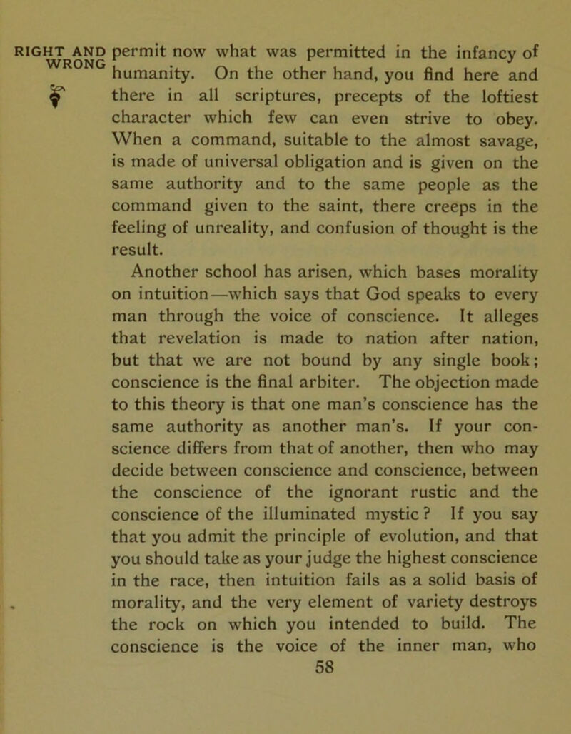 WRONG humanity. On the other hand, you find here and there in all scriptures, precepts of the loftiest character which few can even strive to obey. When a command, suitable to the almost savage, is made of universal obligation and is given on the same authority and to the same people as the command given to the saint, there creeps in the feeling of unreality, and confusion of thought is the result. Another school has arisen, which bases morality on intuition—which says that God speaks to every man through the voice of conscience. It alleges that revelation is made to nation after nation, but that we are not bound by any single book; conscience is the final arbiter. The objection made to this theory is that one man’s conscience has the same authority as another man’s. If your con- science differs from that of another, then who may decide between conscience and conscience, between the conscience of the ignorant rustic and the conscience of the illuminated mystic? If you say that you admit the principle of evolution, and that you should take as your judge the highest conscience in the race, then intuition fails as a solid basis of morality, and the very element of variety destroys the rock on which you intended to build. The conscience is the voice of the inner man, who