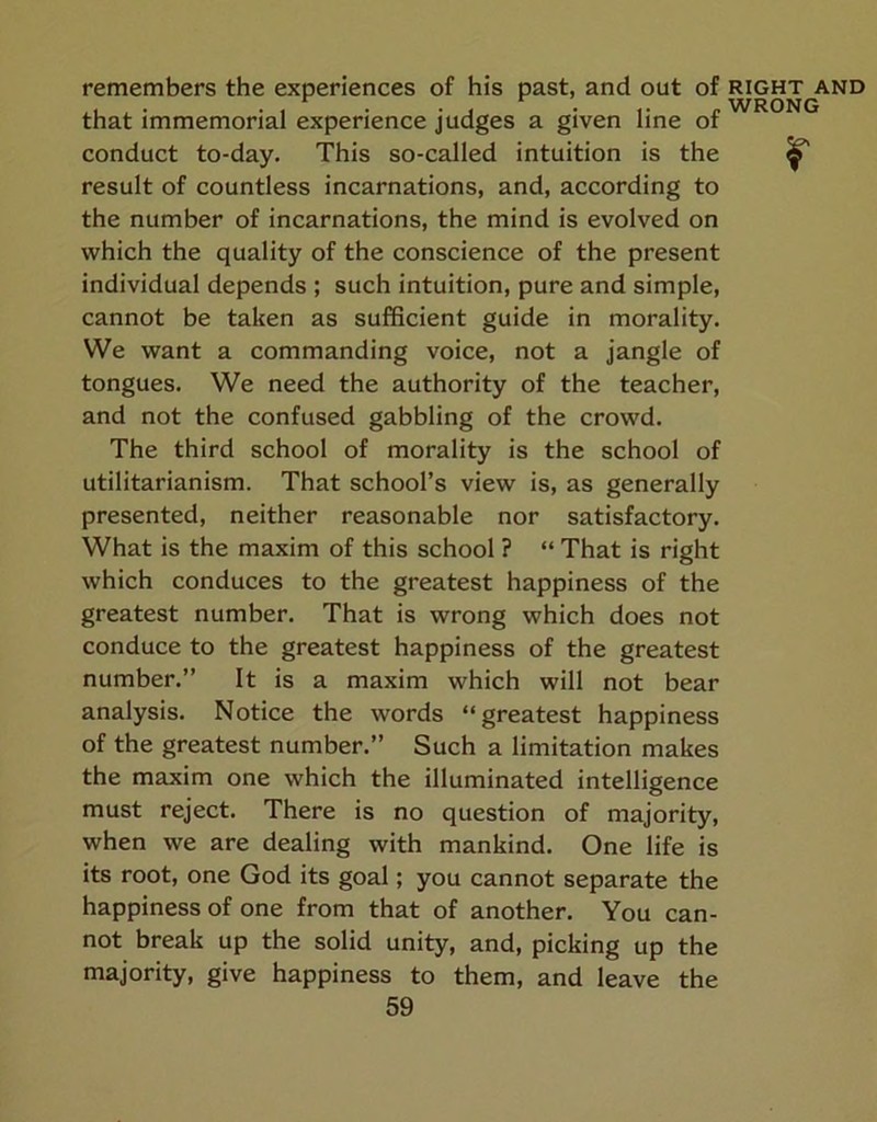 remembers the experiences of his past, and out of right and that immemorial experience judges a given line ot conduct to-day. This so-called intuition is the ^ result of countless incarnations, and, according to the number of incarnations, the mind is evolved on which the quality of the conscience of the present individual depends ; such intuition, pure and simple, cannot be taken as sufficient guide in morality. We want a commanding voice, not a jangle of tongues. We need the authority of the teacher, and not the confused gabbling of the crowd. The third school of morality is the school of utilitarianism. That school’s view is, as generally presented, neither reasonable nor satisfactory. What is the maxim of this school ? “ That is right which conduces to the greatest happiness of the greatest number. That is wrong which does not conduce to the greatest happiness of the greatest number.” It is a maxim which will not bear analysis. Notice the words “greatest happiness of the greatest number.” Such a limitation makes the maxim one which the illuminated intelligence must reject. There is no question of majority, when we are dealing with mankind. One life is its root, one God its goal; you cannot separate the happiness of one from that of another. You can- not break up the solid unity, and, picking up the majority, give happiness to them, and leave the