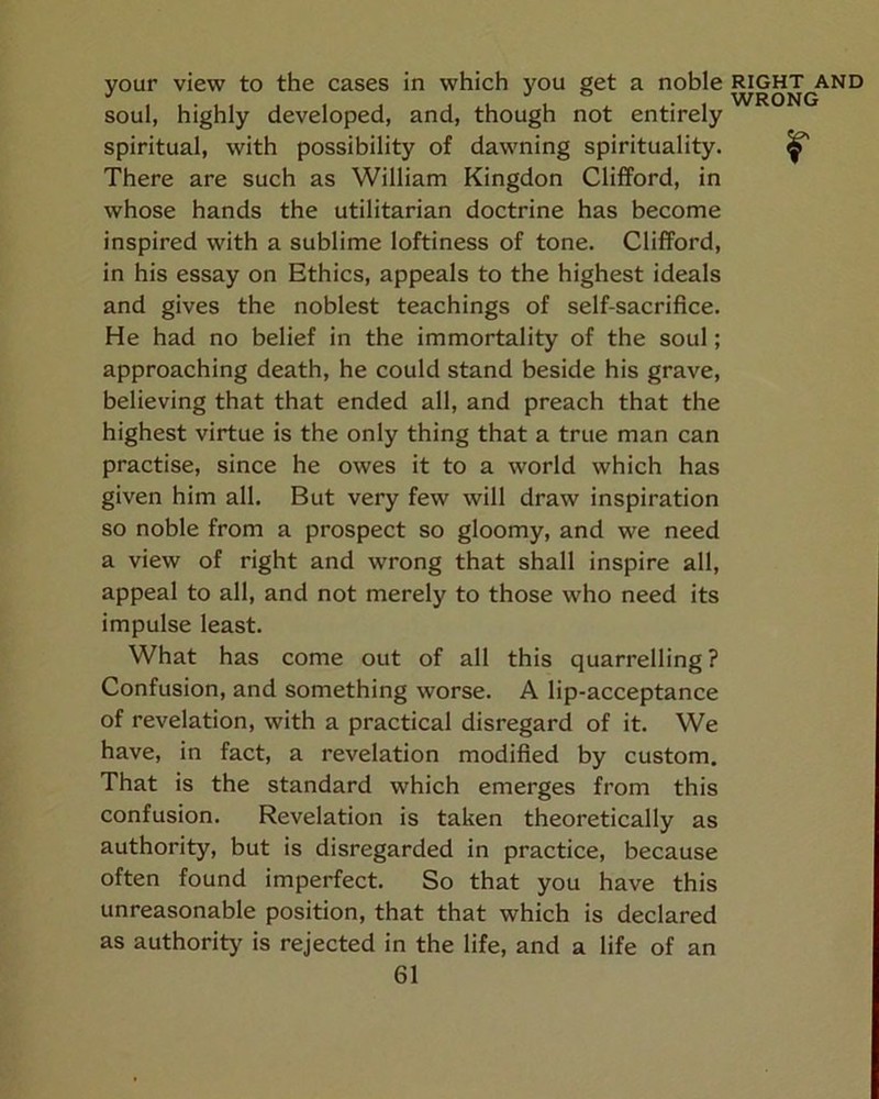 your view to the cases in which you get a noble right and soul, highly developed, and, though not entirely spiritual, with possibility of dawning spirituality. ^ There are such as William Kingdon Clifford, in whose hands the utilitarian doctrine has become inspired with a sublime loftiness of tone. Clifford, in his essay on Ethics, appeals to the highest ideals and gives the noblest teachings of self-sacrifice. He had no belief in the immortality of the soul; approaching death, he could stand beside his grave, believing that that ended all, and preach that the highest virtue is the only thing that a true man can practise, since he owes it to a world which has given him all. But very few will draw inspiration so noble from a prospect so gloomy, and we need a view of right and wrong that shall inspire all, appeal to all, and not merely to those who need its impulse least. What has come out of all this quarrelling? Confusion, and something worse. A lip-acceptance of revelation, with a practical disregard of it. We have, in fact, a revelation modified by custom. That is the standard which emerges from this confusion. Revelation is taken theoretically as authority, but is disregarded in practice, because often found imperfect. So that you have this unreasonable position, that that which is declared as authority is rejected in the life, and a life of an