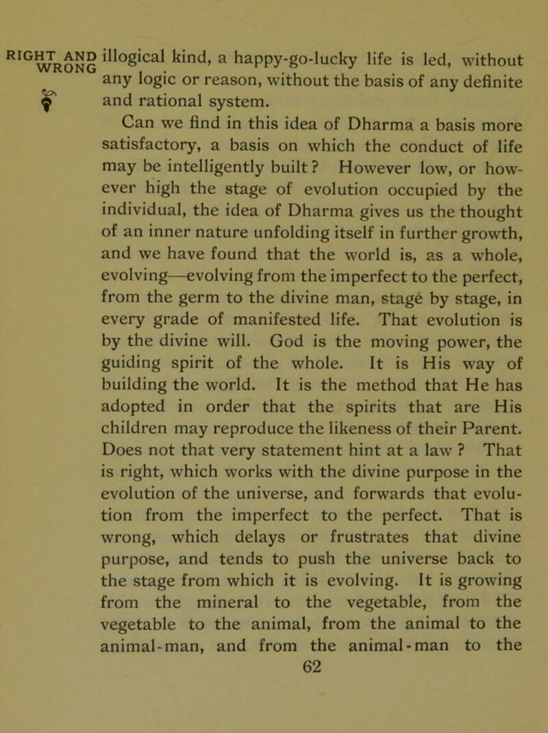 illogical kind, a happy-go-lucky life is led, without any logic or reason, without the basis of any definite and rational system. Can we find in this idea of Dharma a basis more satisfactory, a basis on which the conduct of life may be intelligently built ? However low, or how- ever high the stage of evolution occupied by the individual, the idea of Dharma gives us the thought of an inner nature unfolding itself in further growth, and we have found that the world is, as a whole, evolving—evolving from the imperfect to the perfect, from the germ to the divine man, stage by stage, in every grade of manifested life. That evolution is by the divine will. God is the moving power, the guiding spirit of the whole. It is His way of building the world. It is the method that He has adopted in order that the spirits that are His children may reproduce the likeness of their Parent. Does not that very statement hint at a law ? That is right, which works with the divine purpose in the evolution of the universe, and forwards that evolu- tion from the imperfect to the perfect. That is wrong, which delays or frustrates that divine purpose, and tends to push the universe back to the stage from which it is evolving. It is growing from the mineral to the vegetable, from the vegetable to the animal, from the animal to the animal-man, and from the animal-man to the