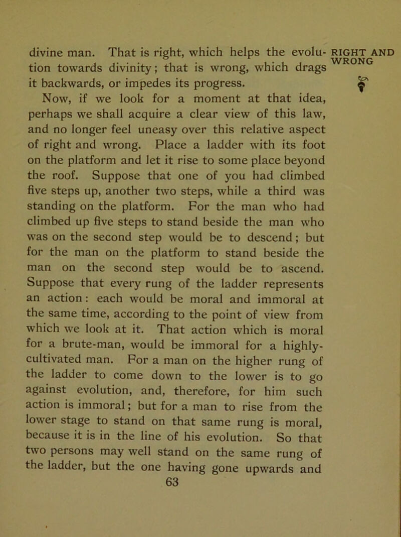 divine man. That is right, which helps the evolu- tion towards divinity; that is wrong, which drags it backwards, or impedes its progress. Now, if we look for a moment at that idea, perhaps we shall acquire a clear view of this law, and no longer feel uneasy over this relative aspect of right and wrong. Place a ladder with its foot on the platform and let it rise to some place beyond the roof. Suppose that one of you had climbed five steps up, another two steps, while a third was standing on the platform. For the man who had climbed up five steps to stand beside the man who was on the second step would be to descend; but for the man on the platform to stand beside the man on the second step would be to ascend. Suppose that every rung of the ladder represents an action; each would be moral and immoral at the same time, according to the point of view from which we look at it. That action which is moral for a brute-man, would be immoral for a highly- cultivated man. For a man on the higher rung of the ladder to come down to the lower is to go against evolution, and, therefore, for him such action is immoral; but for a man to rise from the lower stage to stand on that same rung is moral, because it is in the line of his evolution. So that two persons may well stand on the same rung of the ladder, but the one having gone upwards and 63 RIGHT AND WRONG