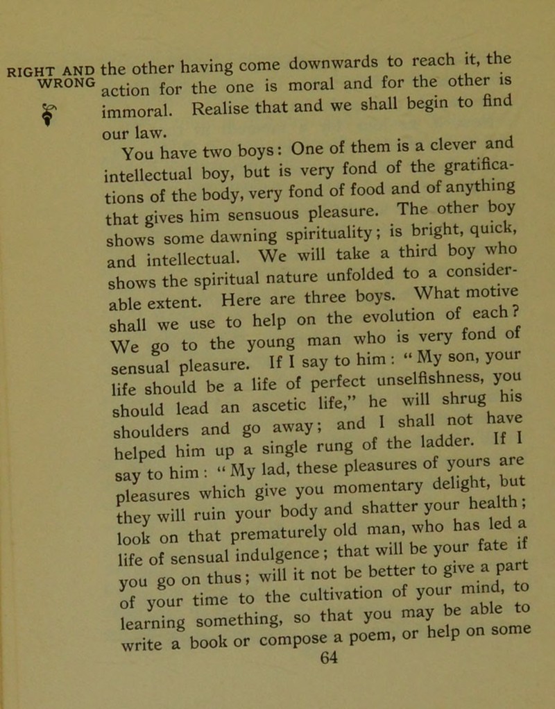the other having come downwards to reach it, the action for the one is moral and for the other is immoral. Realise that and we shall begin to find our law. , . , j You have two boys: One of them is a clever and intellectual boy, but is very fond of the gratifica- tions of the body, very fond of food and of anything that gives him sensuous pleasure. The other boy shows some dawning spirituality; is bright, quick, and intellectual. We will take a third boy who shows the spiritual nature unfolded to a consider- abrextent.^ Here are three boys. What motive shall we use to help on the evolution of each ? We go to the young man who is very fond of sensual pleasure. If I say to him : “ My son, your life should be a life of perfect unselfishness, you should lead an ascetic life,” he will shrug shoulders and go away; ‘ ^all not have helped him up a single rung of ^e 'add ^ say to him; “ My lad, these pleasures of yours are pleasures which give you momentary fhey will ruin your body and shatter look on that prematurely old ^ “ life of sensual indulgence; that will be your fate i you go on thus; will it not be better to 8'''*:,=' of your time to the cultivation of your mind to learning something, so that you may be able to write a book or compose a poem, or he p on