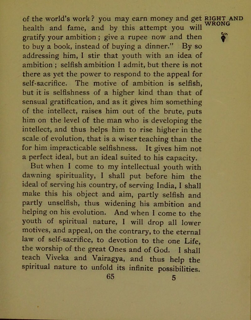 of the world’s work ? you may earn money and get right and health and fame, and by this attempt you will gratify your ambition ; give a rupee now and then ^ to buy a book, instead of buying a dinner.” By so addressing him, 1 stir that youth with an idea of ambition ; selfish ambition 1 admit, but there is not there as yet the power to respond to the appeal for self-sacrifice. The motive of ambition is selfish, but it is selfishness of a higher kind than that of sensual gratification, and as it gives him something of the intellect, raises him out of the brute, puts him on the level of the man who is developing the intellect, and thus helps him to rise higher in the scale of evolution, that is a wiser teaching than the for him impracticable selfishness. It gives him not a perfect ideal, but an ideal suited to his capacity. But when I come to my intellectual youth with dawning spirituality, I shall put before him the ideal of serving his country, of serving India, I shall make this his object and aim, partly selfish and partly unselfish, thus widening his ambition and helping on his evolution. And when I come to the youth of spiritual nature, 1 will drop all lower motives, and appeal, on the contrary, to the eternal law of self-sacrifice, to devotion to the one Life, the worship of the great Ones and of God. I shall teach Viveka and Vairagya, and thus help the spiritual nature to unfold its infinite possibilities