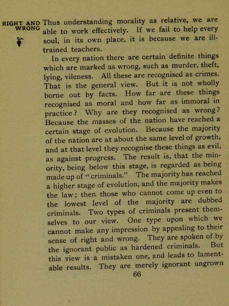 RIGHT AND Thus understanding morality as relative, we are WRONG effectively. If we fail to help every ^ soul, in its own place, it is because we are ill- trained teachers. In every nation there are certain definite things which are marked as wTong, such as murder, theft, lying, vileness. All these are recognised as crimes. That is the general view. But it is not wholly borne out by facts. How far are these things recognised as moral and how far as immoral in practice? Why are they recognised as wrong? Because the masses of the nation have reached a certain stage of evolution. Because the majority of the nation are at about the same level of growth, and at that level they recognise these things as evil, as against progress. The result is, that the min- ority, being below this stage, is regarded as being made up of “ criminals.” The majority has reached a higher stage of evolution, and the majority makes the law; then those who cannot come up even to the lowest level of the majority are dubbed criminals. Two types of criminals present them- selves to our view. One type upon which we cannot make any impression by appealing to their sense of right and wrong. They are spoken of by the ignorant public as hardened criminals. But this view is a mistaken one, and leads to lament- able results. They are merely ignorant ungrown