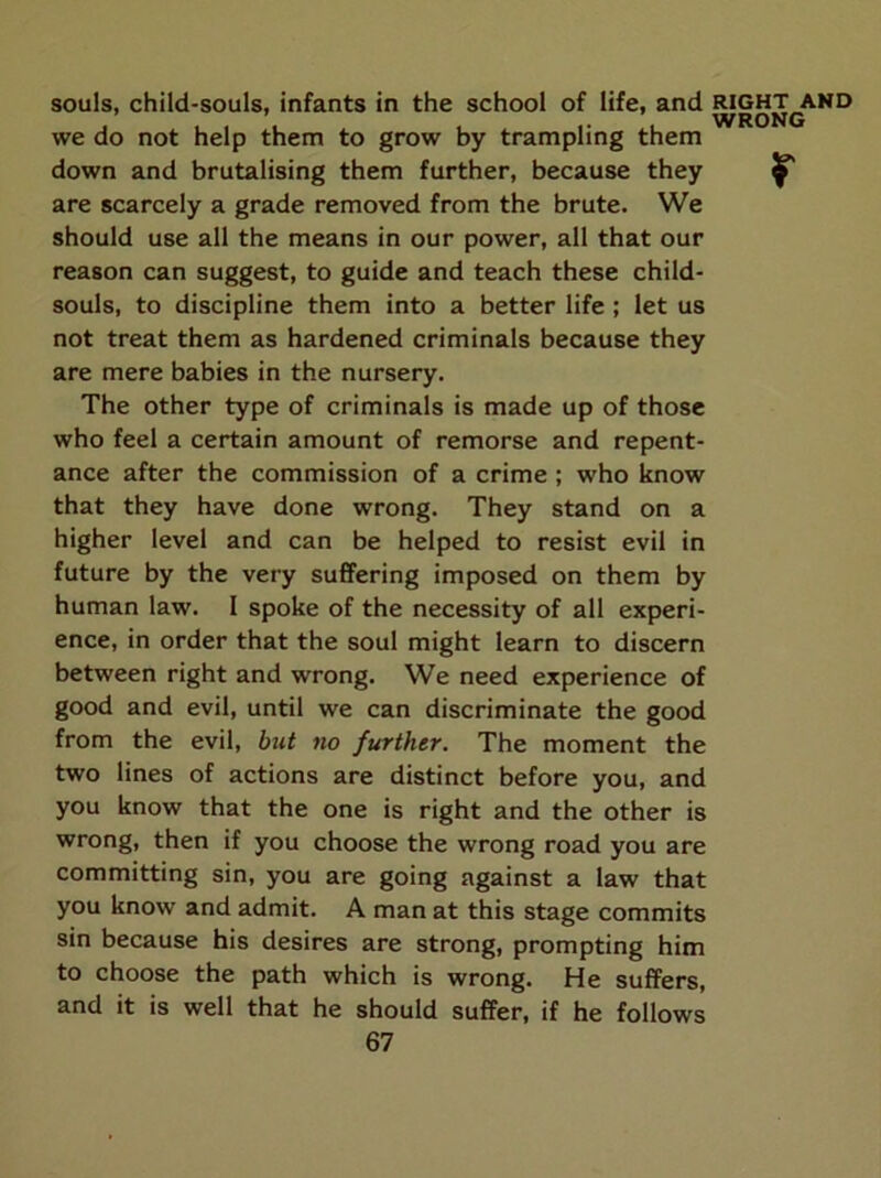 souls, child-souls, infants in the school of life, and we do not help them to grow by trampling them are scarcely a grade removed from the brute. We should use all the means in our power, all that our reason can suggest, to guide and teach these child- souls, to discipline them into a better life ; let us not treat them as hardened criminals because they are mere babies in the nursery. The other type of criminals is made up of those who feel a certain amount of remorse and repent- ance after the commission of a crime ; who know that they have done wrong. They stand on a higher level and can be helped to resist evil in future by the very suffering imposed on them by human law. I spoke of the necessity of all experi- ence, in order that the soul might learn to discern between right and wrong. We need experience of good and evil, until we can discriminate the good from the evil, but no further. The moment the two lines of actions are distinct before you, and you know that the one is right and the other is wrong, then if you choose the wrong road you are committing sin, you are going against a law that you know and admit. A man at this stage commits sin because his desires are strong, prompting him to choose the path which is wrong. He suffers, and it is well that he should suffer, if he follows 67 RIGHT AND WRONG
