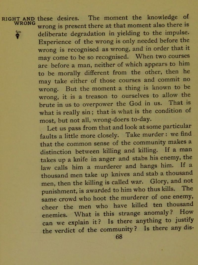 RIGHT AND these desires. The moment the knowledge of WRONG jg present there at that moment also there is if deliberate degradation in yielding to the impulse. Experience of the wrong is only needed before the wrong is recognised as wrong, and in order that it may come to be so recognised. When two courses are before a man, neither of which appears to him to be morally different from the other, then he may take either of those courses and commit no wrong. But the moment a thing is known to be wrong, it is a treason to ourselves to allow the brute in us to overpower the God in us. That is what is really sin; that is what is the condition of most, but not all, wrong-doers to-day. Let us pass from that and look at some particular faults a little more closely. Take murder : w'e find that the common sense of the community makes a distinction between killing and killing. If a man takes up a knife in anger and stabs his enemy, the law calls him a murderer and hangs him. If a thousand men take up knives and stab a thousand men, then the killing is called war. Glory, and not punishment, is awarded to him who thus kills. The same crowd who hoot the murderer of one enemy, cheer the men who have killed ten thousand enemies. What is this strange anomaly ? How can we explain it? Is there anything to justify the verdict of the community? Is there any dis-