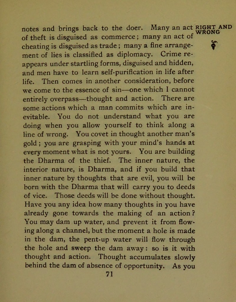 notes and brings back to the doer. Many an act ^GHT^ of theft is disguised as commerce; many an act of cheating is disguised as trade; many a fine arrange- ^ ment of lies is classified as diplomacy. Crime re- appears under startling forms, disguised and hidden, and men have to learn self-purification in life after life. Then comes in another consideration, before we come to the essence of sin—one which I cannot entirely overpass—thought and action. There are some actions which a man commits which are in- evitable. You do not understand what you are doing when you allow yourself to think along a line of wrong. You covet in thought another man's gold ; you are grasping with your mind’s hands at every moment what is not yours. You are building the Dharma of the thief. The inner nature, the interior nature, is Dharma, and if you build that inner nature by thoughts that are evil, you will be born with the Dharma that will carry you to deeds of vice. Those deeds will be done without thought. Have you any idea how many thoughts in you have already gone towards the making of an action ? You may dam up water, and prevent it from flow- ing along a channel, but the moment a hole is made in the dam, the pent-up water will flow through the hole and sweep the dam away: so is it with thought and action. Thought accumulates slowly behind the dam of absence of opportunity. As you