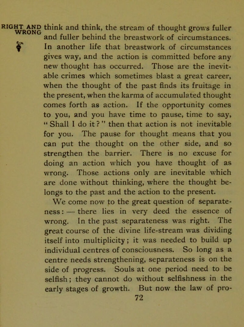 RIGHT AND WRONG r think and think, the stream of thought grows fuller and fuller behind the breastwork of circumstances. In another life that breastwork of circumstances gives way, and the action is committed before any new thought has occurred. Those are the inevit- able crimes which sometimes blast a great career, when the thought of the past finds its fruitage in the present, when the karma of accumulated thought comes forth as action. If the opportunity comes to you, and you have time to pause, time to say, “ Shall 1 do it ? ” then that action is not inevitable for you. The pause for thought means that you can put the thought on the other side, and so strengthen the barrier. There is no excuse for doing an action which you have thought of as wrong. Those actions only are inevitable which are done without thinking, where the thought be- longs to the past and the action to the present. We come now to the great question of separate- ness : — there lies in very deed the essence of wrong. In the past separateness was right. The great course of the divine life-stream was dividing itself into multiplicity; it was needed to build up individual centres of consciousness. So long as a centre needs strengthening, separateness is on the side of progress. Souls at one period need to be selfish; they cannot do without selfishness in the early stages of growth. But now the law of pro-