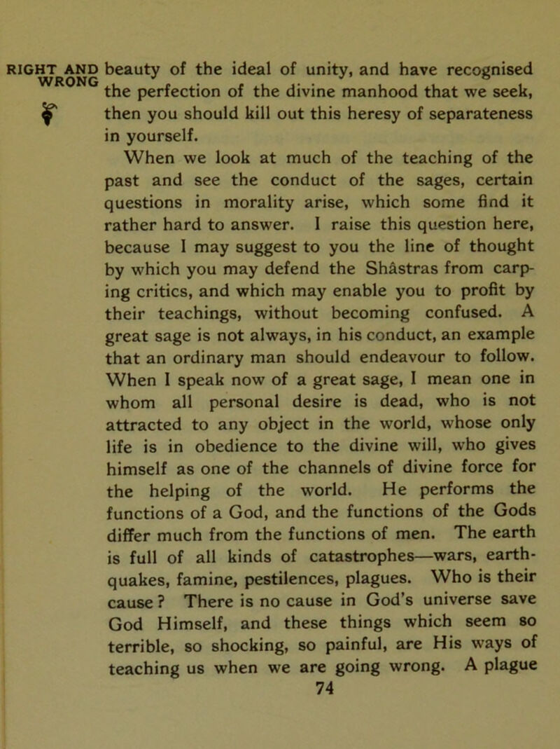 RIGHT AND beauty of the ideal of unity, and have recognised WRONG '' * ^ the perfection of the divine manhood that we seek, ^ then you should kill out this heresy of separateness in yourself. When we look at much of the teaching of the past and see the conduct of the sages, certain questions in morality arise, which some find it rather hard to answer. I raise this question here, because 1 may suggest to you the line of thought by which you may defend the Shastras from carp- ing critics, and which may enable you to profit by their teachings, without becoming confused. A great sage is not always, in his conduct, an example that an ordinary man should endeavour to follow. When I speak now of a great sage, I mean one in whom all personal desire is dead, who is not attracted to any object in the world, whose only life is in obedience to the divine will, who gives himself as one of the channels of divine force for the helping of the world. He performs the functions of a God, and the functions of the Gods differ much from the functions of men. The earth is full of all kinds of catastrophes—wars, earth- quakes, famine, pestilences, plagues. Who is their cause ? There is no cause in God’s universe save God Himself, and these things which seem so terrible, so shocking, so painful, are His ways of teaching us when we are going wrong. A plague