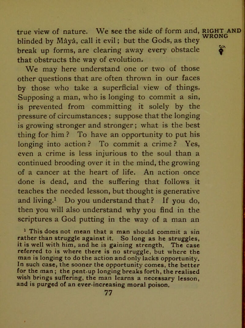 true view of nature. We see the side of form and, right and blinded by Maya, call it evil; but the Gods, as they break up forms, are clearing away every obstacle ^ that obstructs the way of evolution. We may here understand one or two of those other questions that are often thrown in our faces by those who take a superficial view of things. Supposing a man, who is longing to commit a sin, is prevented from committing it solely by the pressure of circumstances; suppose that the longing is growing stronger and stronger; what is the best thing for him ? To have an opportunity to put his longing into action ? To commit a crime ? Yes, even a crime is less injurious to the soul than a continued brooding over it in the mind, the growing of a cancer at the heart of life. An action once done is dead, and the suffering that follows it teaches the needed lesson, but thought is generative and living.! Do you understand that ? If you do, then you will also understand why you find in the scriptures a God putting in the way of a man an ! This does not mean that a man should commit a sin rather than struggle against it. So long as he struggles, it is well with him, and he is gaining strength. The case referred to is where there is no struggle, but where the man is longing to do the action and only lacks opportunity. In such case, the sooner the opportunity comes, the better for the man ; the pent-up longing breaks forth, the realised wish brings suffering, the man learns a necessary lesson, and is purged of an ever-increasing moral poison,