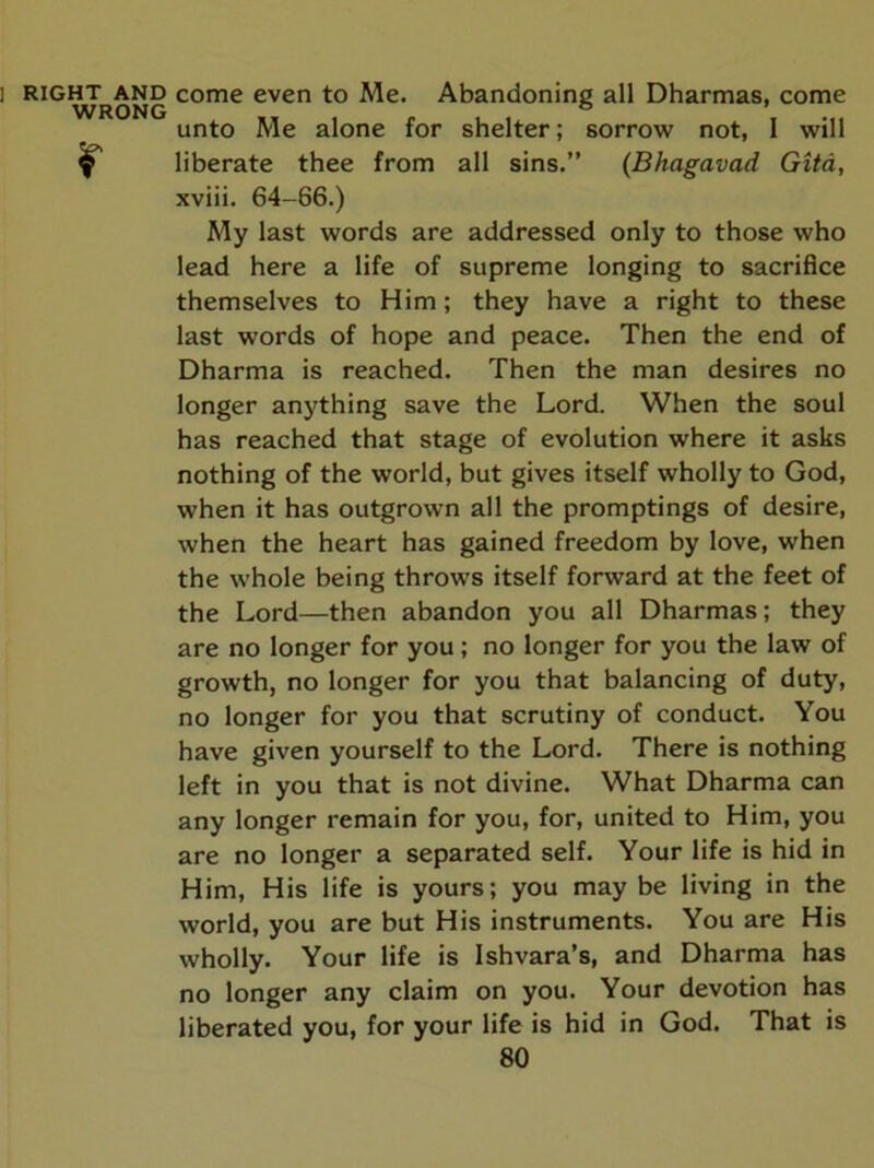1 RIGHT AND WRONG r come even to Me. Abandoning all Dharmas, come unto Me alone for shelter; sorrow not, 1 will liberate thee from all sins.” (Bhagavad Gita, xviii. 64-66.) My last words are addressed only to those who lead here a life of supreme longing to sacrifice themselves to Him; they have a right to these last words of hope and peace. Then the end of Dharma is reached. Then the man desires no longer anything save the Lord. When the soul has reached that stage of evolution where it asks nothing of the world, but gives itself wholly to God, when it has outgrown all the promptings of desire, when the heart has gained freedom by love, when the whole being throws itself forward at the feet of the Lord—then abandon you all Dharmas; they are no longer for you; no longer for you the law of growth, no longer for you that balancing of duty, no longer for you that scrutiny of conduct. You have given yourself to the Lord. There is nothing left in you that is not divine. What Dharma can any longer remain for you, for, united to Him, you are no longer a separated self. Your life is hid in Him, His life is yours; you may be living in the world, you are but His instruments. You are His wholly. Your life is Ishvara’s, and Dharma has no longer any claim on you. Your devotion has liberated you, for your life is hid in God. That is