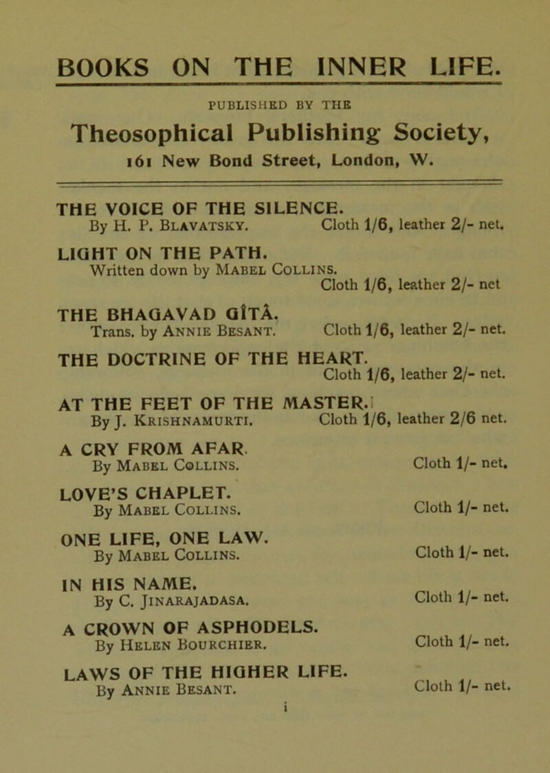 PUBLISHED BY THE Theosophical Publishing Society, i6i New Bond Street, London, W. THE VOICE OF THE SILENCE. By H. P. Blavatsky. Cloth 1/6, leather 2/- net. LIGHT ON THE PATH. Written down by Mabel Collins. Cloth 1/6, leather 2/- net THE BHAQAVAD Q!tA. Trans, by Annie Besant. Cloth 1/6, leather 2/- net. THE DOCTRINE OF THE HEART. Cloth 1/6, leather 2/- net. AT THE FEET OF THE MASTER.l By J. Krishnamurti. Cloth 1/6, leather 2/6 net. A CRY FROM AFAR. By Mabel Collins. Cloth 1/- net. LOVE’S CHAPLET. By Mabel Collins. Cloth 1/- net. ONE LIFE, ONE LAW. By Mabel Collins. Cloth 1/- net. IN HIS NAME. . By C. Jinarajadasa. Cloth 1/- net. A CROWN OF ASPHODELS. By Helen Bourchier. Cloth 1/- net. LAWS OF THE HIGHER LIFE. By Annie Besant. Cloth 1/- net.