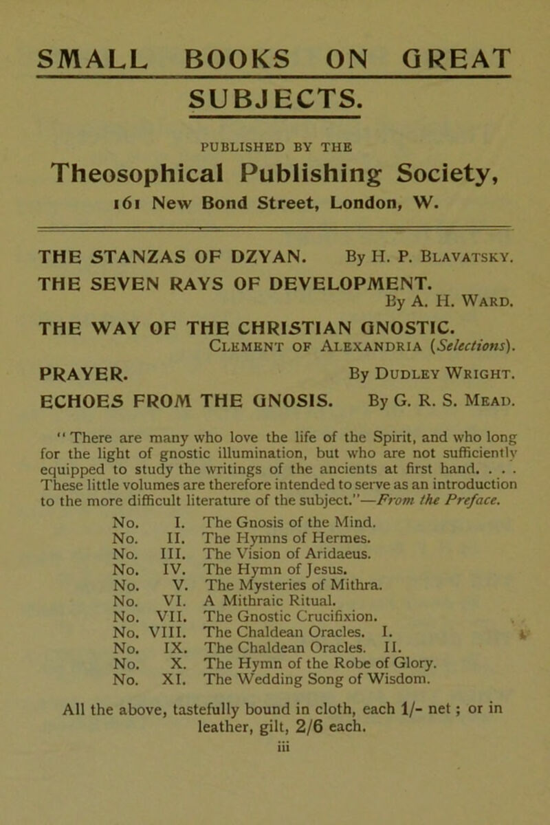 SMALL BOOKS ON GREAT SUBJECTS. PUBLISHED BY THE Theosophical Publishing Society, i6i New Bond Street, London, W. THE STANZAS OF DZYAN. By H. P. Blavatsky. THE SEVEN RAYS OF DEVELOPMENT. By A. H. Ward. THE WAY OF THE CHRISTIAN GNOSTIC. Clement of Alexandria {Selections). PRAYER. By Dudley Wright. ECHOES FROM THE GNOSIS. By G. R. S. Mead.  There are many who love the life of the Spirit, and who long for the light of gnostic illumination, but who are not sufficiently equipped to study the writings of the ancients at first hand. . . . These little volumes are therefore intended to serve as an introduction to the more difficult literature of the subject.—From the Preface. No. I. The Gnosis of the Mind. No. II. The Hymns of Hermes. No. III. The Vision of Aridaeus. No. IV. The Hymn of Jesus, No. V. The Mysteries of Mithra. No. VI. A Mithraic Ritual. No. VII. The Gnostic Crucifixion. No. VIII. The Chaldean Oracles. I. No. IX. The Chaldean Oracles. 11. No. X. The Hymn of the Robe of Glory. No. XI. The Wedding Song of Wisdom. All the above, tastefully bound in cloth, each 1/- net; or in leather, gilt, 2/6 each. Hi