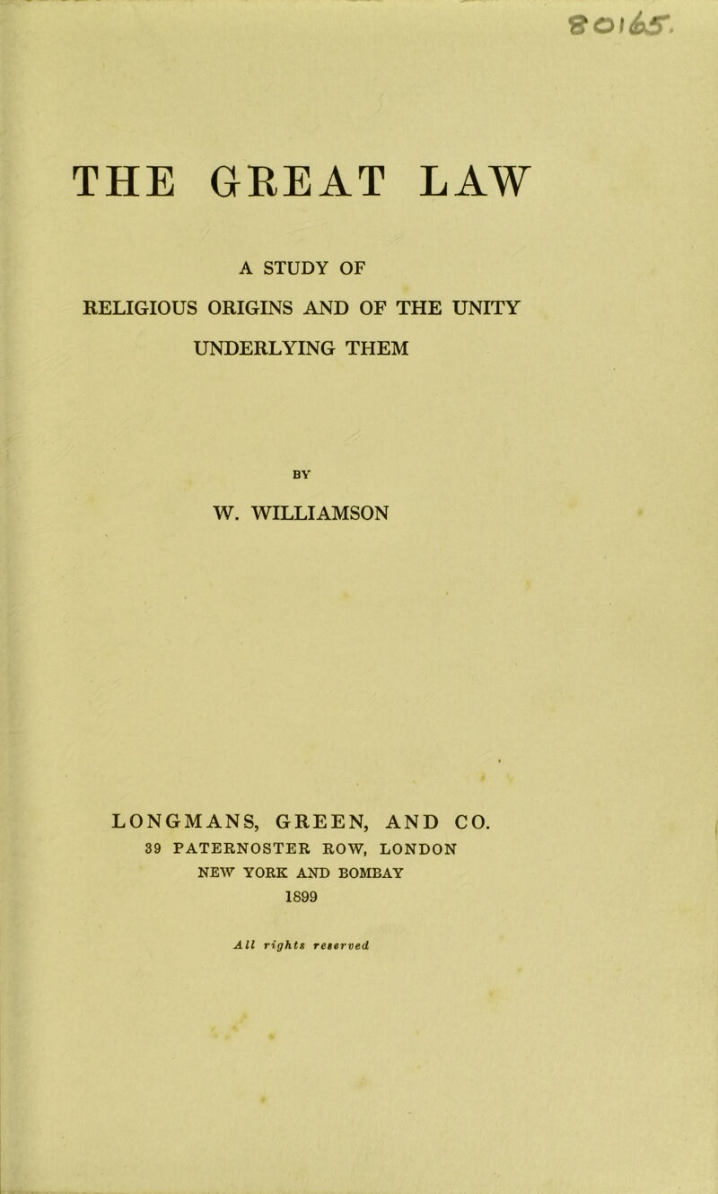 &OI&& THE GREAT LAW A STUDY OF RELIGIOUS ORIGINS AND OF THE UNITY UNDERLYING THEM W. WILLIAMSON LONGMANS, GREEN, AND CO. 39 PATERNOSTER ROW, LONDON NEW YORK AND BOMBAY 1899 All rights reserved.