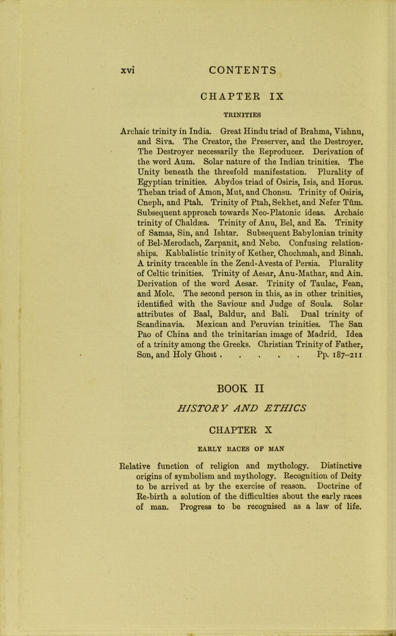 CHAPTER IX TRINITIES Archaic trinity in India. Great Hindu triad of Brahma, Vishnu, and Siva. The Creator, the Preserver, and the Destroyer. The Destroyer necessarily the Reproducer. Derivation of the word Aum. Solar nature of the Indian trinities. The Unity beneath the threefold manifestation. Plurality of Egyptian trinities. Abydos triad of Osiris, Isis, and Horus. Theban triad of Amon, Mut, and Chonsu. Trinity of Osiris, Cneph, and Ptah. Trinity of Ptah, Sekhet, and Nefer Turn. Subsequent approach towards Neo-Platonic ideas. Archaic trinity of Chaldaea. Trinity of Anu, Bel, and Ea. Trinity of Samas, Sin, and Ishtar. Subsequent Babylonian trinity of Bel-Merodach, Zarpanit, and Nebo. Confusing relation- ships. Kabbalistic trinity of Kether, Chochmah, and Binah. A trinity traceable in the Zend-Avesta of Persia. Plurality of Celtic trinities. Trinity of Aesar, Anu-Mathar, and Ain. Derivation of the word Aesar. Trinity of Taulac, Fean, and Mole. The second person in this, as in other trinities, identified with the Saviour and Judge of Souls. Solar attributes of Baal, Baldur, and Bali. Dual trinity of Scandinavia. Mexican and Peruvian trinities. The San Pao of China and the trinitarian image of Madrid. Idea of a trinity among the Greeks. Christian Trinity of Father, Son, and Holy Ghost Pp. 187-211 BOOK II HISTORY AND ETHICS CHAPTER X EARLY RACES OF MAN Relative function of religion and mythology. Distinctive origins of symbolism and mythology. Recognition of Deity to be arrived at by the exercise of reason. Doctrine of Re-birth a solution of the difficulties about the early races of man. Progress to be recognised as a law of life.