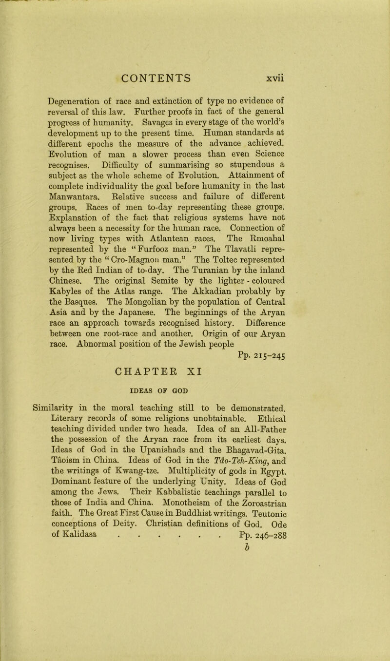 Degeneration of race and extinction of type no evidence of reversal of this law. Further proofs in fact of the general progress of humanity. Savages in every stage of the world’s development up to the present time. Human standards at different epochs the measure of the advance achieved. Evolution of man a slower process than even Science recognises. Difficulty of summarising so stupendous a subject as the whole scheme of Evolution. Attainment of complete individuality the goal before humanity in the last Manwantara. Relative success and failure of different groups. Races of men to-day representing these groups. Explanation of the fact that religious systems have not always been a necessity for the human race. Connection of now living types with Atlantean races. The Rmoahal represented by the “Furfooz man.” The Tlavatli repre- sented by the “ Cro-Magnon man.” The Toltec represented by the Red Indian of to-day. The Turanian by the inland Chinese. The original Semite by the lighter - coloured Kabyles of the Atlas range. The Akkadian probably by the Basques. The Mongolian by the population of Central Asia and by the Japanese. The beginnings of the Aryan race an approach towards recognised history. Difference between one root-race and another. Origin of our Aryan race. Abnormal position of the Jewish people Pp. 215-245 CHAPTER XI IDEAS OF GOD Similarity in the moral teaching still to be demonstrated. Literary records of some religions unobtainable. Ethical teaching divided under two heads. Idea of an All-Father the possession of the Aryan race from its earliest days. Ideas of God in the Upanishads and the Bhagavad-Gita. Taoism in China. Ideas of God in the Tdo-Teh-King, and the writings of Kwang-tze. Multiplicity of gods in Egypt. Dominant feature of the underlying Unity. Ideas of God among the Jews. Their Kabbalistic teachings parallel to those of India and China. Monotheism of the Zoroastrian faith. The Great First Cause in Buddhist writings. Teutonic conceptions of Deity. Christian definitions of God. Ode of Kalidasa Pp. 246-288 b