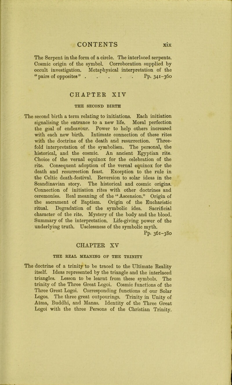 The Serpent in the form of a circle. The interlaced serpents. Cosmic origin of the symbol. Corroboration supplied by occult investigation. Metaphysical interpretation of the “ pairs of opposites ” Pp. 341-360 CHAPTER XIY THE SECOND BIRTH The second birth a term relating to initiations. Each initiation signalising the entrance to a new life. Moral perfection the goal of endeavour. Power to help others increased with each new birth. Intimate connection of these rites with the doctrine of the death and resurrection. Three- fold interpretation of the symbolism. The personal, the historical, and the cosmic. An ancient Egyptian rite. Choice of the vernal equinox for the celebration of the rite. Consequent adoption of the vernal equinox for the death and resurrection feast. Exception to the rule in the Celtic death-festival. Reversion to solar ideas in the Scandinavian story. The historical and cosmic origins. Connection of initiation rites with other doctrines and ceremonies. Real meaning of the “ Ascension.” Origin of the sacrament of Baptism. Origin of the Eucharistic ritual. Degradation of the symbolic idea. Sacrificial character of the rite. Mystery of the body and the blood. Summary of the interpretation. Life-giving power of the underlying truth. Uselessness of the symbolic myth. Pp- 361-380 CHAPTER XY THE REAL MEANING OF THE TRINITY The doctrine of a trinity to be traced to the Ultimate Reality itself. Ideas represented by the triangle and the interlaced triangles. Lesson to be learnt from these symbols. The trinity of the Three Great Logoi. Cosmic functions of the Three Great Logoi. Corresponding functions of our Solar Logos. The three great outpourings. Trinity in Unity of Atma, Buddhi, and Manas. Identity of the Three Great Logoi with the three Persons of the Christian Trinity.